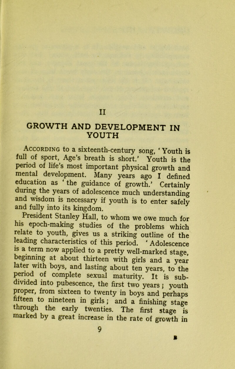 GROWTH AND DEVELOPMENT IN YOUTH According to a sixteenth-century song, 4 Youth is full of sport, Age’s breath is short.’ Youth is the period of life’s most important physical growth and mental development. Many years ago I defined education as ‘the guidance of growth.’ Certainly during the years of adolescence much understanding and wisdom is necessary if youth is to enter safely and fully into its kingdom. President Stanley Hall, to whom we owe much for his epoch-making. studies of the problems which relate to youth, gives us a striking outline of the leading characteristics of this period. 4 Adolescence is a term now applied to a pretty well-marked stage, beginning at about thirteen with girls and a year later with boys, and lasting about ten years, to the period of complete sexual maturity. It is sub- divided into pubescence, the first two years \ youth proper, from sixteen to twenty in boys and perhaps fifteen to nineteen in girls • and a finishing stage through the early twenties. The first stage is marked by a great increase in the rate of growth in 9 B