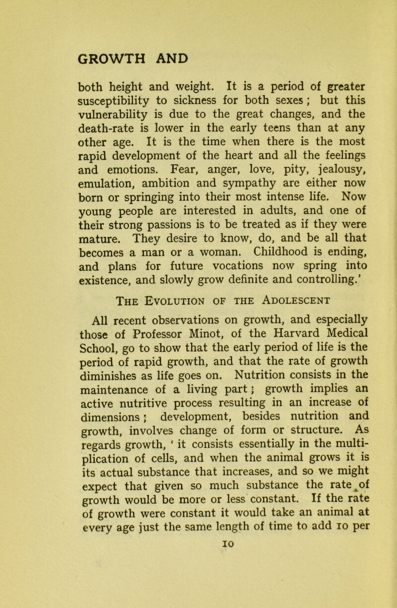 both height and weight. It is a period of greater susceptibility to sickness for both sexes ; but this vulnerability is due to the great changes, and the death-rate is lower in the early teens than at any other age. It is the time when there is the most rapid development of the heart and all the feelings and emotions. Fear, anger, love, pity, jealousy, emulation, ambition and sympathy are either now born or springing into their most intense life. Now young people are interested in adults, and one of their strong passions is to be treated as if they were mature. They desire to know, do, and be all that becomes a man or a woman. Childhood is ending, and plans for future vocations now spring into existence, and slowly grow definite and controlling.’ The Evolution of the Adolescent All recent observations on growth, and especially those of Professor Minot, of the Harvard Medical School, go to show that the early period of life is the period of rapid growth, and that the rate of growth diminishes as life goes on. Nutrition consists in the maintenance of a living part■ growth implies an active nutritive process resulting in an increase of dimensions j development, besides nutrition and growth, involves change of form or structure. As regards growth, ‘ it consists essentially in the multi- plication of cells, and when the animal grows it is its actual substance that increases, and so we might expect that given so much substance the rate of growth would be more or less constant. If the rate of growth were constant it would take an animal at every age just the same length of time to add io per io