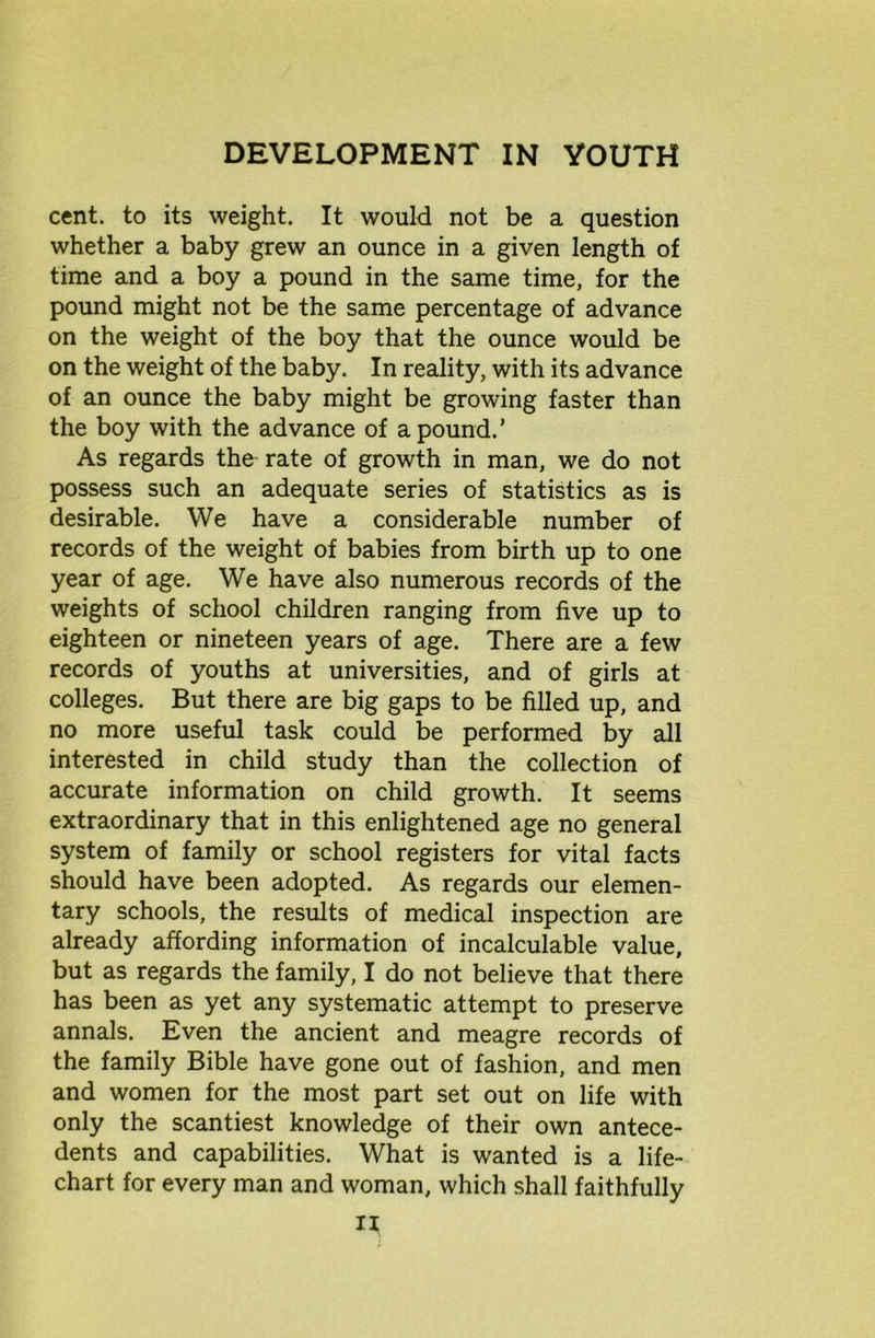 cent, to its weight. It would not be a question whether a baby grew an ounce in a given length of time and a boy a pound in the same time, for the pound might not be the same percentage of advance on the weight of the boy that the ounce would be on the weight of the baby. In reality, with its advance of an ounce the baby might be growing faster than the boy with the advance of a pound.’ As regards the rate of growth in man, we do not possess such an adequate series of statistics as is desirable. We have a considerable number of records of the weight of babies from birth up to one year of age. We have also numerous records of the weights of school children ranging from five up to eighteen or nineteen years of age. There are a few records of youths at universities, and of girls at colleges. But there are big gaps to be filled up, and no more useful task could be performed by all interested in child study than the collection of accurate information on child growth. It seems extraordinary that in this enlightened age no general system of family or school registers for vital facts should have been adopted. As regards our elemen- tary schools, the results of medical inspection are already affording information of incalculable value, but as regards the family, I do not believe that there has been as yet any systematic attempt to preserve annals. Even the ancient and meagre records of the family Bible have gone out of fashion, and men and women for the most part set out on life with only the scantiest knowledge of their own antece- dents and capabilities. What is wanted is a life- chart for every man and woman, which shall faithfully n