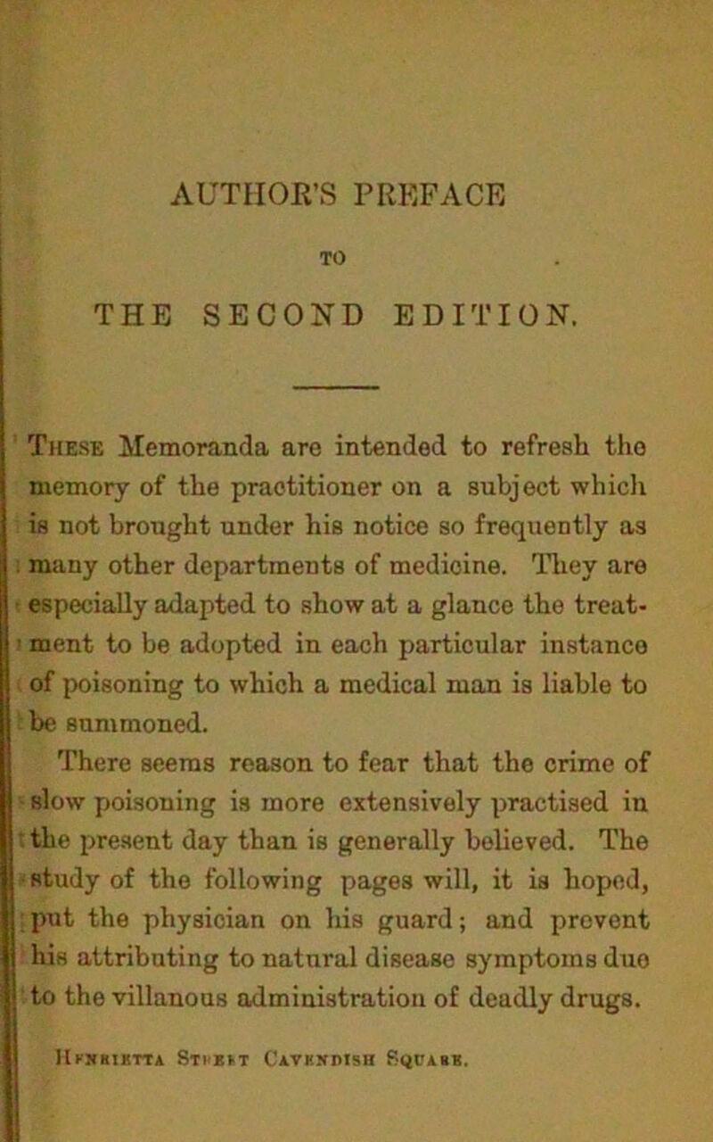 TO THE SECOND EDITION. These Memoranda are intended to refresh tho memory of the practitioner on a subject whicli is not brought under his notice so frequently as many other departments of medicine, lliey are especially adapted to show at a glance the treat- ment to be adopted in each particular instance of poisoning to which a medical man is liable to be summoned. There seems reason to fear that the crime of slow poisoning is more extensively practised in : the present day than is generally believed. The study of the following pages will, it is hoped, put the physician on his guard; and prevent his attributing to natural disease symptoms duo to the villanous admiuistratiou of deadly drugs. lUjuuKriA .Sti'BH Cavkxdisu Pquabb,