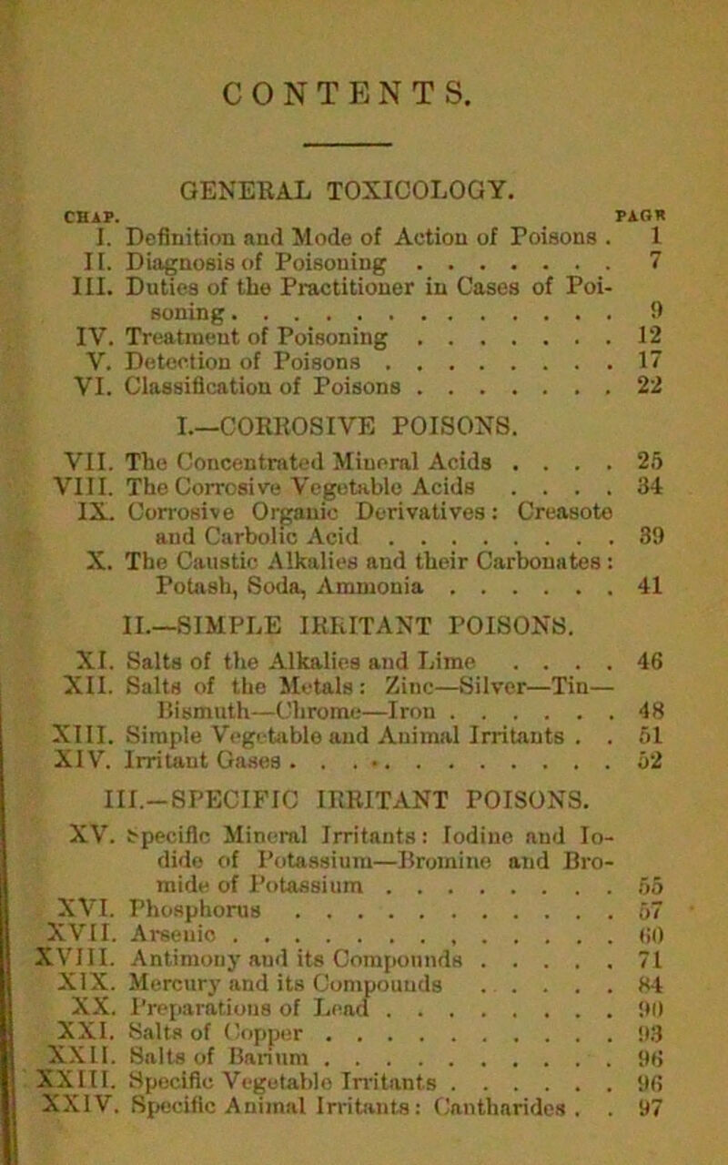 CONTENTS. GENERAL TOXICOLOGY. CBAF. _ PAOK I. Definition and Mode of Action of Poisons . 1 If. Diagnosis of Poisoning 7 III. Duties of the Practitioner in Cases of Poi- soning !f IV. Tr(!atment of Poisoning 12 V. Detection of Poisons 17 VI. Classification of Poisons 22 I.—CORROSIVE POISONS. VII. The Concentrated Mineral Acids .... 2.5 VIII. The Corrosive Vegetablo Acids .... 34 IX. Corrosive Organic Derivatives: Creasoto and Carbolic Acid 39 X. The Caustic Alkalies and their Carbonates : PoUish, Soda, Ammonia 41 II.—SIMPLE IRRITANT POISONS. XI. Salts of the Alkalies and Lime .... 46 XII. Salts of tlie Metals: Zinc—Silver—Tin— Itismuth—Chrome—Iron 48 XIII. Simple Vcgetiible and Animal Irritants . . f)l XIV. Irritant Oases . . . • o2 III.-SPECIFIC IRRITANT POISONS. XV. t-pecifle Mineral Irritants: Iodine and Io- dide of Potassium—Bromine and Bro- mide of Potassium oo XVI. Phosphorus 57 XVII. Arsenic (10 XVIII. Antimony aud its Compounds 71 XIX. Mercury and its Compounds 84 XX. Preparations of Lcacf 90 XXI. Salta of (kipper 93 _XXII. Salts of Banum 96 XXIII. Specific Vegetable Irritants 96 XXIV. Specific Animal Irritants: Cantharides . . 97