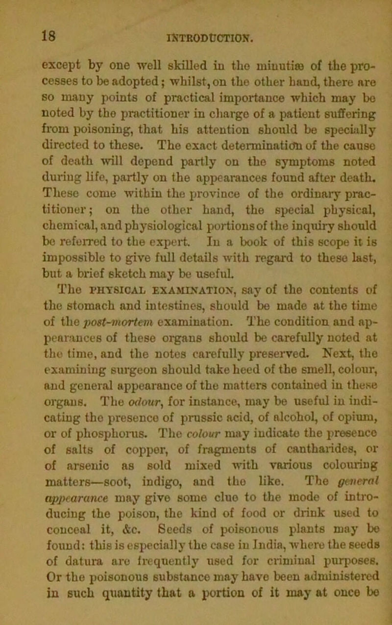 except by one well skilled in the miuutise of the pro- cesses to be adopted; whilst, on the other hand, there are so many points of practical importance which may bo noted by the practitioner in charge of a patient suffering from poisoning, that his attention shohld be specially directed to these. The exact determination of the cause of death will depend partly on the symptoms noted during life, partly on the appearances found after death. These come within the province of the ordinary prac- titioner ; on the other hand, the special physical, chemical, and physiological portions of the inquiry should be referred to the expert. In a book of this scope it is impossible to give full details with regard to these last, but a brief sketch may be useful. The PHYSICAL EXAMiXATiox, say of the contents of the stomach and intestines, should be made at the time of the post-mortem examination. The condition and ap- pearances of these organs should be carefully noted at the lime, and the notes carefully preserved. Next, the examining surgeon should take heed of the smell, colour, and general appearance of the matters contained in these organs. The odour, for instance, may be useful in indi- cating the presence of prussic acid, of alcohol, of opium, or of phosphorus. The colour may indicate the presence of salts of copper, of fragments of cantharides, or of arsenic as sold mixed with various colouring matters—soot, indigo, and the like. The general appearance may give some clue to the mode of intro- ducing the poison, the kind of food or drink used to conceal it, &c. Seeds of poisonous plants may bo found: this is especially the case in India, where the seeds of datura are irequentlj' used for criminal purposes. Or the poisonous substance may have been administered in such quantity that a portion of it may at once bo