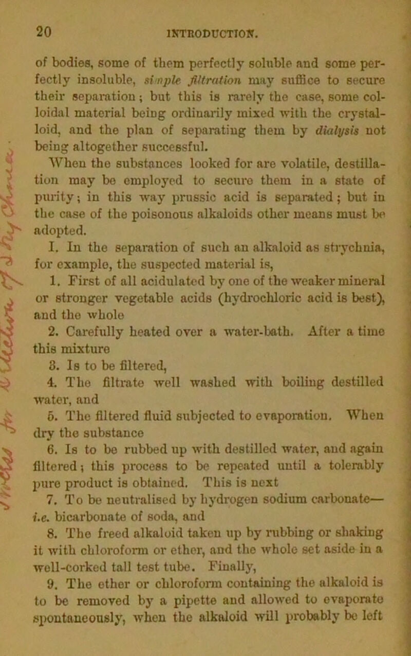 >/ yr / fy at i^iy CVu » ■s of bodies, some of them perfectly soluble and some per- fectly insoluble, si-npU filtration may suffice to secure their separation ; but this is rarely the case, some col- loidal material being ordinarily mixed with the crystal- loid, and the plan of separating them by dialysis not being altogether successful. AVhen the substances looked for are volatile, destina- tion may bo employed to secure them in a state of purity; in this way prussic acid is separated; but in the case of the poisonous alkaloids other means must be adopted. I. In the separation of such an alkaloid as strychnia, for example, the suspected material is, 1. First of all acidulated by one of the weaker mineral or stronger vegetable acids (hydrochloric acid is best), and the whole 2. Carefully heated over a water-bath. After a time this mixture 3. Is to be filtered, 4. The filtrate well washed with boiling destilled water, and 6. The filtered fluid subjected to evaporation. When dry the substance 6. Is to be rubbed up with destilled water, and again filtered i this process to be repeated until a tolerably j)uro product is obtained. This is next 7. To be neutralised by hydrogen sodium carbonate— i.e. bicarbonate of soda, and 8. The freed alkaloid taken up by rubbing or shaking it with chloroform or ether, and the whole set aside in a well-corked tall test tube. Finally, 9. The ether or chloroform containing the alkaloid is to be removed by a pipette and allowed to evaporate spontaneously, when the alkaloid will probably be loft