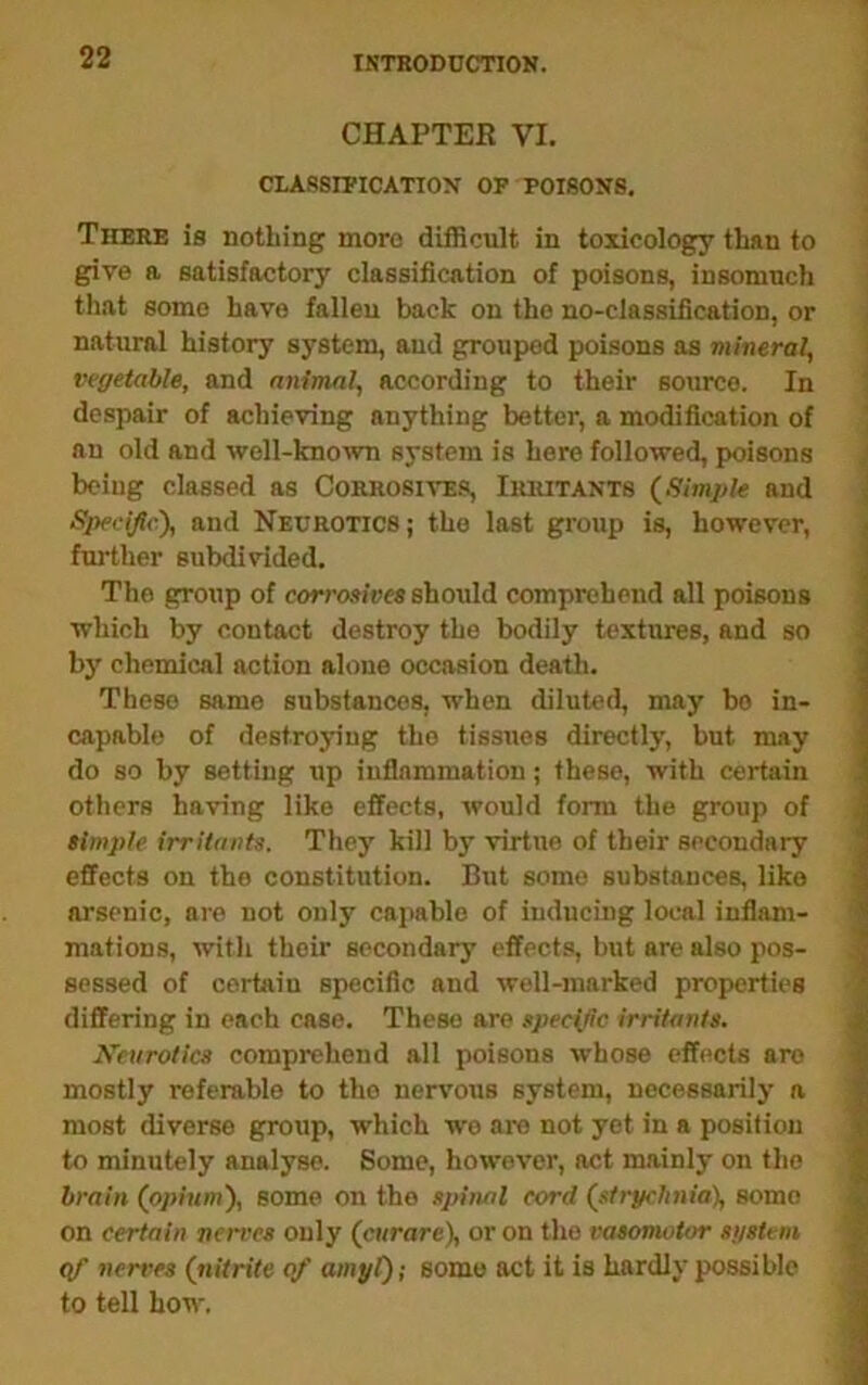 ISTRODDCnON. CHAPTER VI. CLASSrPICATION OP POISONS, There is nothing more difficult in toxicology than to give a satisfactory classification of poisons, insomuch that some have fallen back on the no-classification, or natural history system, aud grouped poisons as mineral, vegetable, and animal, according to their source. In despair of achieving anything better, a modification of an old and well-knoivn system is here followed, poisons being classed as Corrosives, Iriutants {Simple and ^ Specific'), and Neurotics; the last group is, however, ; further subdivided. J The group of cormsiees should comprehend all poisons which by contact destroy the bodily textures, and so i b}' chemical action alone occasion death. These same substances, when diluted, may bo in- capable of destroying the tissues directly, but may ! do so by setting up inflammation; these, with certain others having like effects, would form the group of simple irritants. They kill by virtue of their secondary effects on the constitution. But some substances, like ; arsenic, are not only capable of inducing local inllani- i mations, with their secondary effects, but are also pos- ^ sessed of certain specific and well-marked properties * differing in each case. These are specific irritants. 4^ Xeurotics comprehend all poisons whose effects are ^ mostly referable to the nervous system, necessarily a most diverse group, which wo are not yet in a position to minutely analyse. Some, however, act mainly on the | brain (opium), some on the spinal cord (strychnia), some ^ on certain nen:es only (curare), or on the vasomotor si/stem ^ qf nerves (nitrite of amyl); some act it is hardly possible to tell how.