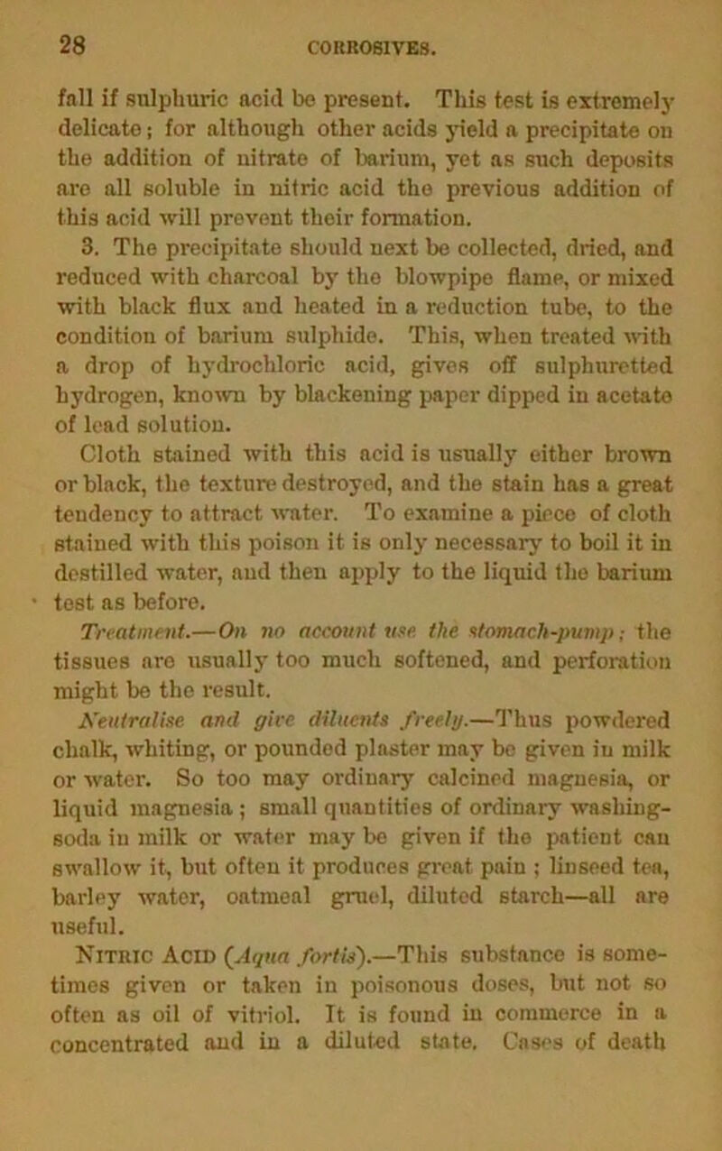 fall if sulphuric acid be present. This test is extremel}- delicate; for although other acids jneld a precipitate on the addition of nitrate of Ijariiim, yet as such deposits are all soluble in nitric acid the previous addition of this acid will prevent their formation. 3. The precipitate should next be collected, dried, and reduced with charcoal by the blowpipe flame, or mixed with black flux and heated in a reduction tube, to the condition of barium sulphide. This, when treated with a drop of hydrochloric acid, gives off sulphuretted hydrogen, known by blackening imper dipped in acetate of lead solution. Cloth stained with this acid is usually either brown or black, the texture destroyed, and the stain has a great tendency to attract water. To examine a piece of cloth stained with this poison it is only necessary to boil it in destined water, and then apply to the liquid the barium tost as before. Treatment.—On no account nee. the etomach-pump; the tissues are usually too much softened, and perforation might be the result. Neutralise anil give diluents freely.—I’hus powdered chalk, whiting, or pounded plaster may be given in milk or water. So too may ordinary calcined magnesia, or liquid magnesia ; small quantities of ordinary washing- soda in milk or water may be given if the patient can swallow it, but often it produces great pain ; linseed tea, barley water, oatmeal gmid, diluted starch—alt are useful. Nitric Acid {Aqua fortis).—This substance is some- times given or taken in poisonous doses, but not so often ns oil of vitriol. It is found in commerce in a concentrated and in a diluted state. Cases of death