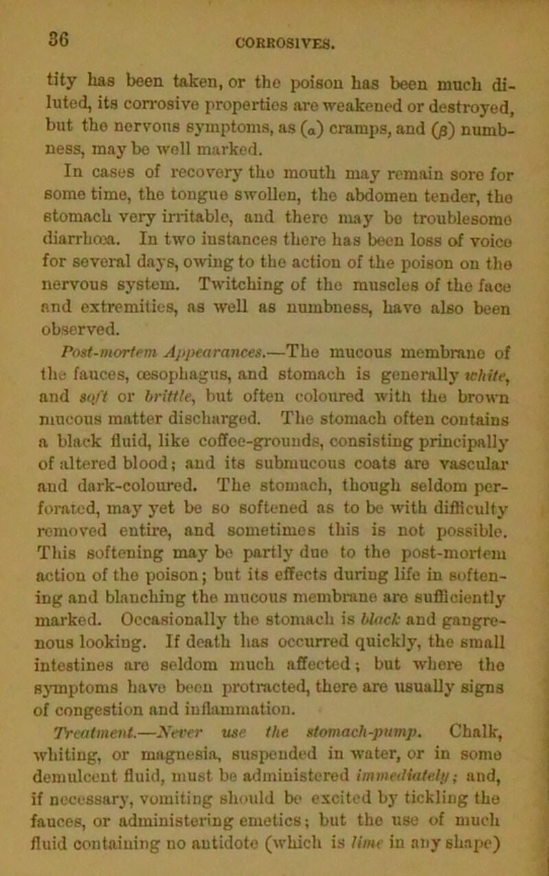 tity has been taken, or the poison has been much di- luted, its corrosive properties are weakened or destroyed, but the nervous symptoms, as (o) cramps, and (fi) numb- ness, may bo well marked. In cases of recovery the mouth may remain sore for some time, the tongue swollen, the abdomen tender, the stomach very initable, and there may bo troublesome diarrhoea. In two instances there has been loss of voice for several days, owing to the action of the poison on the nervous system. Twitching of the muscles of the face and extremities, as well as numbness, have also been observed. Post-mortfm Appearances.—The mucous membrane of the fauces, oesophagus, and stomach is generally white, and soft or brittle, but often coloured with the brown mucous matter discharged. The stomach often contains a black fluid, like coffee-grounds, consisting principally of altered blood; and its submucous coats are vascular and dark-coloured. The stomach, though seldom per- forated, may yet be so softened as to be with difficulty removed entire, and sometimes this is not possible. Tills softening may bi> partly due to the post-mortem action of the poison; but its effects during life in soften- ing and blanching the mucous membrane are sufficiently marked. Occasionally the stomach is black and gangre- nous looking. If death has occurred quickly, the small intestines are seldom much affected; but where the sjTnptoms have b<‘nu protracted, there are usually signs of congestion and inflammation. TYcatmeut.—yever use the stomach-pump. Chalk, whiting, or magnesia, suspended in water, or in some demulcent fluid, must be administered immediatelii; and, if necessary, vomiting should be excited by tickling the fauces, or administering emetics; but the use of much fluid containing no antidote (which is lime in any shape)