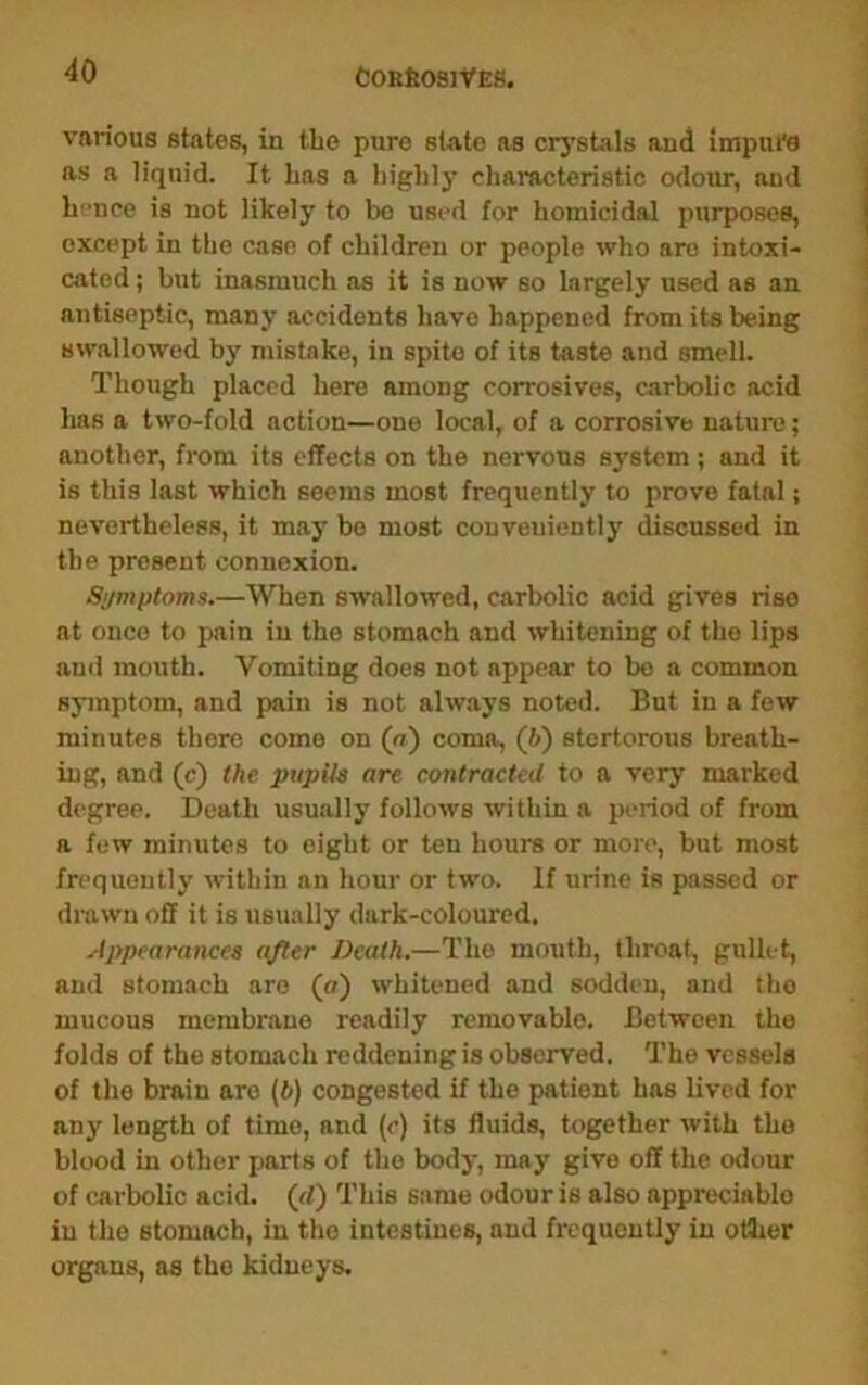 various states, in the pure state as crj'stals and imptu'a as a liquid. It Las a highly characteristic odour, and h''nce is not likely to bo used for homicidal purposes, except in the case of children or people who are intoxi- cated ; but inasmuch as it is now so largely used as an antiseptic, many accidents have happened from its being swallowed by mistake, in spite of its taste and smell. Though placed here among corrosives, carbolic acid has a two-fold action—one local, of a corrosive nature; another, from its effects on the nervous system; and it is this last which seems most frequently to prove fatal; nevertheless, it may bo most conveniently discussed in the present connexion. Si/mptoms.—When swallowed, carbolic acid gives rise at once to pain in the stomach and whitening of the lips and mouth. Vomiting does not appear to bo a common symptom, and pain is not always noted. But in a few minutes there come on (o) coma, (6) stertorous breath- ing, and (c) the pupils are contracted to a very marked degree. Death usually follows within a period of from a few minutes to eight or ten hours or more, but most frequently within an hour or two. If urine is passed or drawn off it is usually dark-coloured. Appearances after Death.—The mouth, throat, gullet, and stomach are (o) whitened and sodden, and the mucous membrane readily removable. Between the folds of the stomach reddening is observed. The vessels of the brain are (6) congested if the patient has lived for any length of time, and (c) its fluids, together with the blood in other parts of the body, may give off the odour of carbolic acid, (d) This same odour is also appreciable in the stomach, in the intestines, and frequently in otlier organs, as the kidneys.