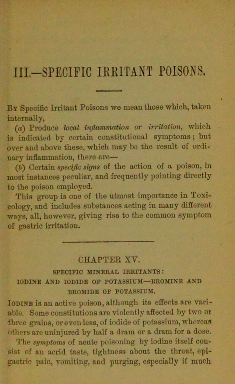 IIL-SPECIFIC IKRITANT POISONS. By Specific Irritant Poisons we mean those which, taken internally, (а) Produce local inflammation or irritation, which is indicated by certain constitutional symptoms; but over and above these, which may be the result of ordi- nary inflammation, there are— (б) Certain specific signs of the action of a poison, in most instances peculiar, and frequently pointing directly to the poison employed. This group is one of the utmost impoiianco in Toxi- cology, and includes substances acting in many different ways, all, however, giving rise to the common symptom of gastric irritation. CHAPTER XV. SPECmC MINERAL IRRITANTS: IODINE AND IODIDE OF POTASSIUM—BROMINE AND BROMIDE OF POTASSIUM. Iodine is an active poison, although its effects are vari- able. Some constitutions are violently affected by two or three grains, orevenless, of iodide of potassium, whereas others are uninjured by half a dram or a dram for a dose. The symptoms of acute poisoning by iodine itself con- sist of ail acrid taste, tightness about the throat, epi- gastric pain, vomiting, and pui^ng, especially if much