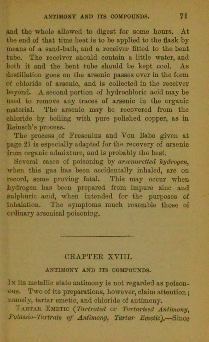 and the whole allowed to digest for some hours. At the end of that time heat is to bo applied to the flask by- means of a sand-bath, and a receiver fitted to the bent tube. The receiver should contain a little water, and both it and the bent tube should be kept cool. As diistillatiou goes on the arsenic passes over in the form of chloiide of arsenic, and is collected in the receiver beyond. A second portion of hydrochloric acid may be used to remove any traces of arsenic in the organic material. The arsenic may be recovered from the chloride by boiling with pure polished copper, as in Eeinsch’s process. The process ,of Fresenius and Von Babo given at page 21 is especially adapted for the recovery of arsenic from organic admixtiue, and is probably the best. Several cases of poisoning by anenurelled hydrogen, when this gas has been accidentally inhaled, ore on record, some pro-ving fatal. This may occur when hydrogen has been prepared from impure zinc and sulphuric acid, when intended for the purposes of inhalation. The symptoms much resemble those of ordinary arsenical poisoning. CHAPTER XVIII. AMTIMOMY AMD ITS C0MP0CMD8. IM its metallic state antimony is not regarded ns poison- ous. Two of its preparations, however, claim attention; namely, tartar emetic, and chloride of antimony. 'rAiiTAU Emetic (^Tnrtrated or Turtarlsed Antimony, Votwnsio-Turtrate of A-ntimony, Tartar Emetic),—Since