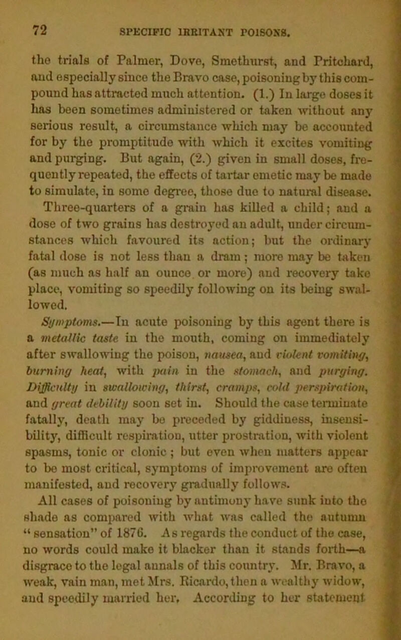 tho trials of Palmer, Dove, Smethiirst, and Pritchard, and especially since the Bravo case, poisoning by this com- pound has attracted much attention. (1.) In largo doses it has been sometimes administered or taken without an}' serious result, a circumstance which may be accounted for by the promptitude with which it excites vomiting and purging. But again, (2.) given in small doses, fre- quently repeated, the effects of tartar emetic may be made to simulate, in some degree, those duo to natural disease. Three-quarters of a grain has killed a child; and a dose of two grains has destro3'ed an adult, under circum- stances which favoured its action; but the ordinarj’ fatal dose is not less than a drain; more may be taken (as much as half an ounce, or more) and recovery take place, vomiting so speedily following on its being swal- lowed. Symptoms.—In acute poisoning by this agent there is a vietallic taste in tho mouth, coming on immediately after swallowing tho poison, nausea, and riolent vomiting, burning heat, with ixiin in the stomach, and purging. Difficulty in swallowing, thirst, cramps, cold perspiration, and great debility soon set in. Should the case terminate fatally, death maj- bo preceded by giddiness, insensi- bility, difficult respiration, utter prostration, with violent spasms, tonic or clonic; but even when matters appear to bo most critical, symptoms of improvement are often manifested, and recoverj’ gradually follow.s. All cases of poisoning by antimonj' have sunk into tho shade as compared with what was called tho autunm “ sensation” of 1876. As regards the conduct of tho case, no words could make it blacker than it stands forth—a disgrace to the legal annals of this country. Mr. Bravo, a weak, vain man, met JIrs. Ricardo, then a wealthy widow, and speedily married her, According to her statement