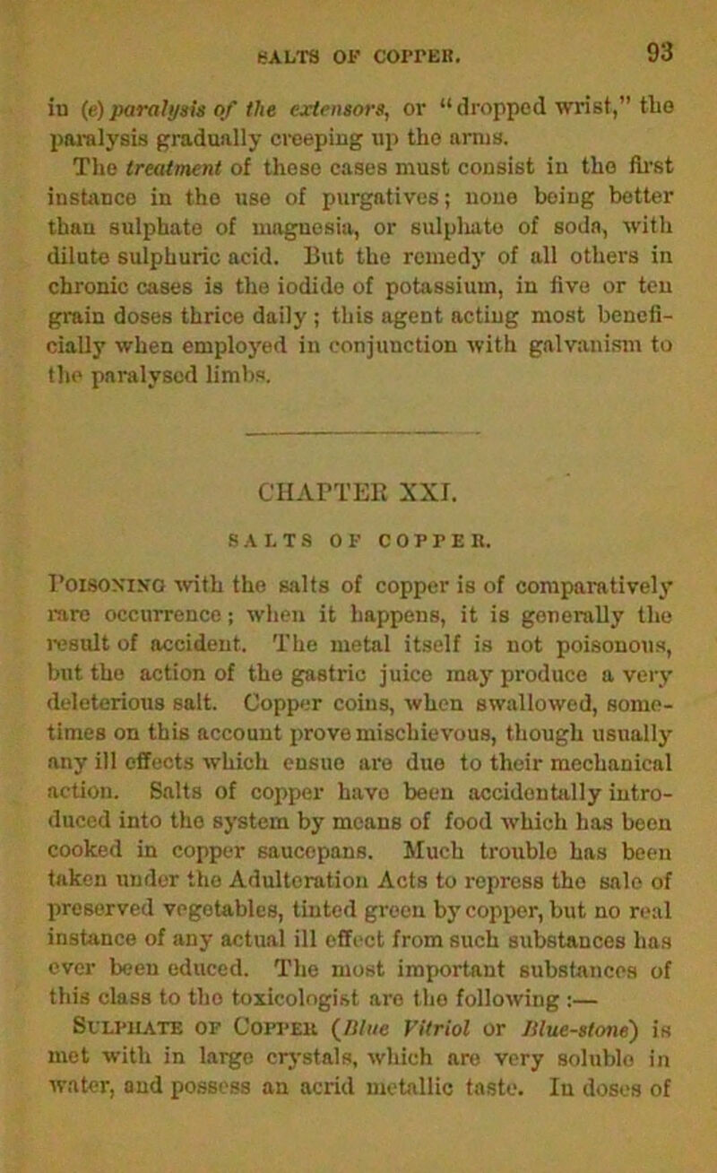 iu (e)parafyau 0/ the cjcirnsors, oi' “dropped wrist,” tlio pai-alysis gradually creeping up the amis. The treatment of those cases must consist iu the fh'st instance in the use of purgatives; none being better than sulphate of magnesia, or sulpliato of soda, with dilute sulphuric acid. But the remedy of all others in chronic cases is the iodide of potassium, in five or ten grain doses thrice daily ; this agent acting most bencii- cially when employed in conjunction with galvanism to the paralysed limbs. CTIArTEE XXI. SALTS OF COPPEK. I’oisoxiKO ivith the salts of copper is of comparatively mre occurrence; when it happens, it is gonenilly the ivsult of accident. The metal itself is not poisonous, but the action of the gastric juice may produce a very deleterious salt. Copp<;r coins, when swallowed, some- times on this account prove mischievous, though usually any ill effects which ensue are duo to their mechanical action. Salts of copper have been accidenbilly intro- duced into the system by means of food which has been cooked in copper saucepans. Much trouble has been taken under the Adulteration Acts to repress the sale of preserved vegetables, tinted green bj cop^wr, but no real instance of any actual ill effect from such substances has ever been educed. The most important substances of this class to the toxicologist are the following :— SvLPUATE OP CoppEK Vitriol or Jllue-stone) is met with in laigo crj'stals, which are very soluble in water, and possess an acrid metallic taste. In doses of