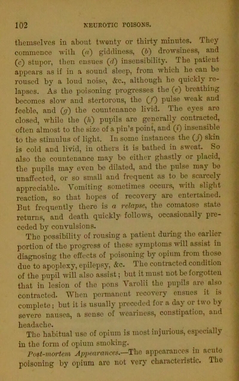 themselves iu about twenty or thirty minutes. They commence with («) giddiness, (6) drowsiness, and (c) stupor, tlien ensues (rf) insensibility. The patient appears Jis if iu a sound sleep, from which he can bo roused by a loud noise, &c., although he quickl3' re- lapses. As the poisoning progresses the (e) breathing becomes slow and stertorous, the (.p pii'se weak and feeble, and (17) the countenance livid. The eyes are closed, while the (/i) pupils are genenilly contracted, often almost to tlie size of a jiin’s point, and (0 insensible to the stimulus of light. In some instances the (j) skin is cold and livid, iu others it is bathed in sweat. So also the countenance maj- bo either ghastly or placid, the pupils may even bo dil.ated, and the pulse may bo unaffected, or so small and frequent as to be scarcely appreciable. Vomiting sometimes occurs, with slight reaction, so that hopes of recovery are entertained. But frequently there is a relapse, the comatose state returns, and death quickly follows, occasionally pre- ceded by convulsions. The possibility of rousing a patient during the earlier portion of the progress of these symptoms will assist iu diagnosing the effects of poisoning by opium from those duo to apoplexy, epilepsy, &c. The contracted condition of the pupil will also assist; but it must not bo forgotten that iu lesion of the pons Varolii the pupils are also contracted. When penuancut recovery ensues it is complete; but it is usually preceded for a day or two by severe nausea, a sense of weariness, constiiwition, and headache. Tlio habitual use of opium is most injurious, especially in the fonn of opium smoking. Post-mortem Appearances.—The appearances in acute poisoning by opium are not very characteristic. The