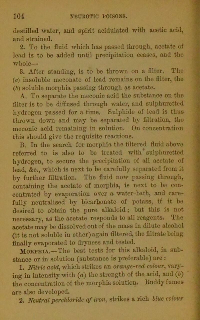 destilled \vater, and spirit acidulated with acetic acid, aud strained. 2. To tlie fluid which has passed through, acetate of lead is to be added until precipitation ceases, and the v.’hole— 3. After standing, is to be thrown on a filter. The (n) insoluble mcconate of lead remains on the filter, the (f>) soluble morphia passing through as acetate. A. To separate the meoonic acid the substance on the filter is to be diffused through water, and sulphuretted hydrogen passed for a time. Sulphide of lead is thus thrown down and may bo separated by filtration, the meconic acid remaining in solution. On concentration this should give the requisite reactions. B. In the search for morphia the filtei’ed fluid above referred to is also to be treated with* sulphuretted hydrogen, to secure the precipitation of all acetate of lead, &c., which is next to bo carefully separated from it by further filtration. The fluid now passing through, containing the acetate of morphia, is next to be con- centrated by evaporation over a water-hith, and care- fully neutralised by bicarbLmate of potass, if it be desired to obtain the pure alkaloid; but this is not necessary, as the acetate responds to all reagents. The acetate may be dissolved out of the mass in dilute alcohol (it is not soluble in ether)again filtered, the filtrate being finally evaporated to dryness and tested. Mokphia.—The best tests for this alkaloid, in sub- stance or in solution (subsbince is preferable) are : 1. Nitric acid, which strikes an oranye-red colour, vaiy- ing in intensity with (a) the strength of the acid, and (6) the concentration of the morphia solution. Buddy fumes are also developed. 2. Neutral pcrchloridc qfiroii, stiikes a rich blue colour