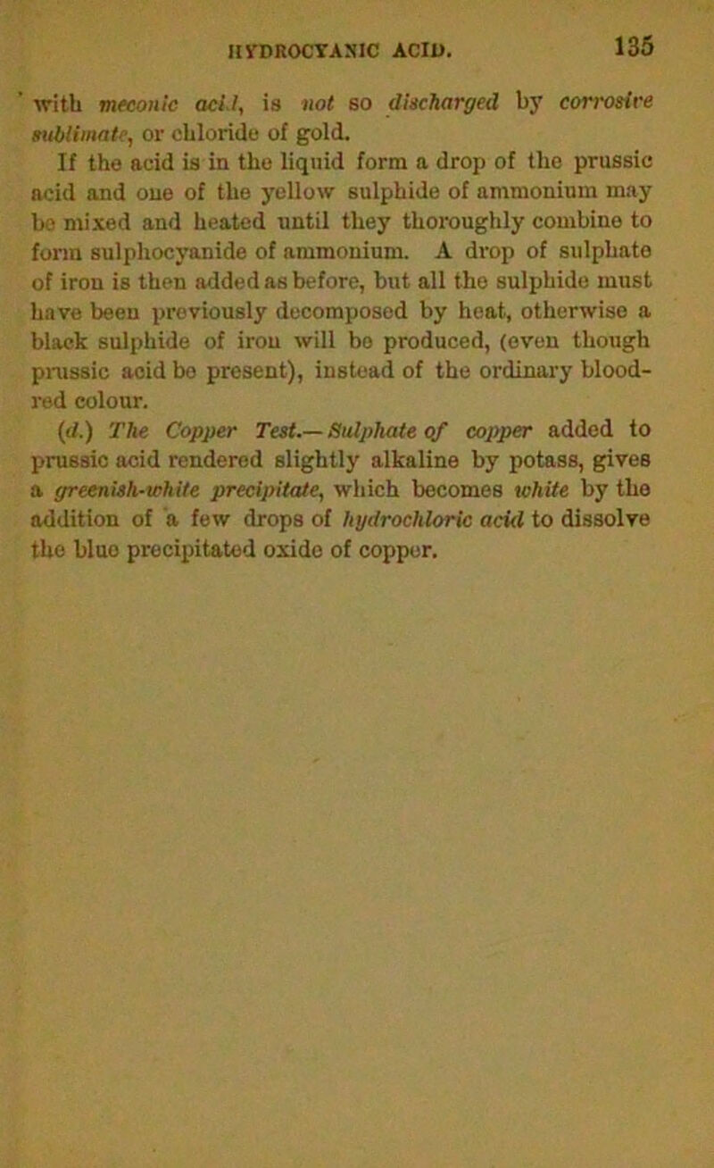 with meconic acl.l, is not so discharged by corrosive mblimnle, or cblorido of gold. If the acid is in the liquid form a drop of the prussic acid and one of the yellow sulphide of ammonium m.ay ho mixed and heated until they thoroughly combine to form sulphocyanide of ammonium. A drop of sulphate of iron is then added as before, but all the sulphide must have been previously decomposed by heat, otherwise a black sulphide of iron will bo produced, (even though pnissic acid bo present), instead of the ordinary blood- red colour. (d.) The Copper Test Sulphate qf copper added to prussic acid rendered slightly alkaline by potass, gives a greenish-white precipitate, which becomes white by the addition of a few drops of hydrochloric acid to dissolve the blue precipitated oxide of copper.