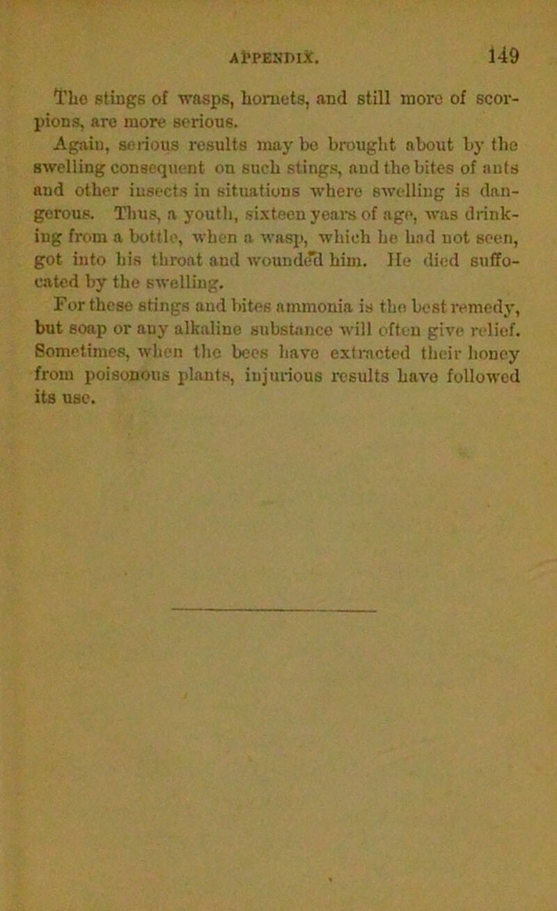 TLo stiugB of wasps, lioruets, and still more of scor- pions, are more serious. Again, seiious results may be brought about by the swelling consequent on such stings, and the bites of ants and other insects in situations where swelling is dan- gerous. Thus, a youth, sixteen yeai-s of age, was drink- ing from a bottle, when a wasp, which he h.id not seen, got into his throat and wounded him. lie died suffo- cated by the swelling. For these stings and bites ammonia is the best remedy, but soap or any alkaline substance will often give relief. Sometimes, when the bees have extincted their honey from poisonous plants, injurious results have followed its use.