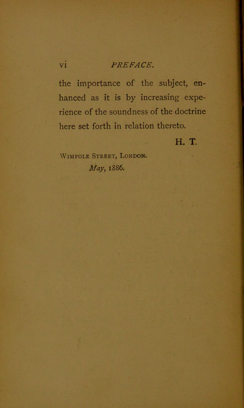 the importance of the subject, en- hanced as it is by increasing expe- rience of the soundness of the doctrine here set forth in relation thereto. H. T. WiMPOLE Street, London. May, 1886.