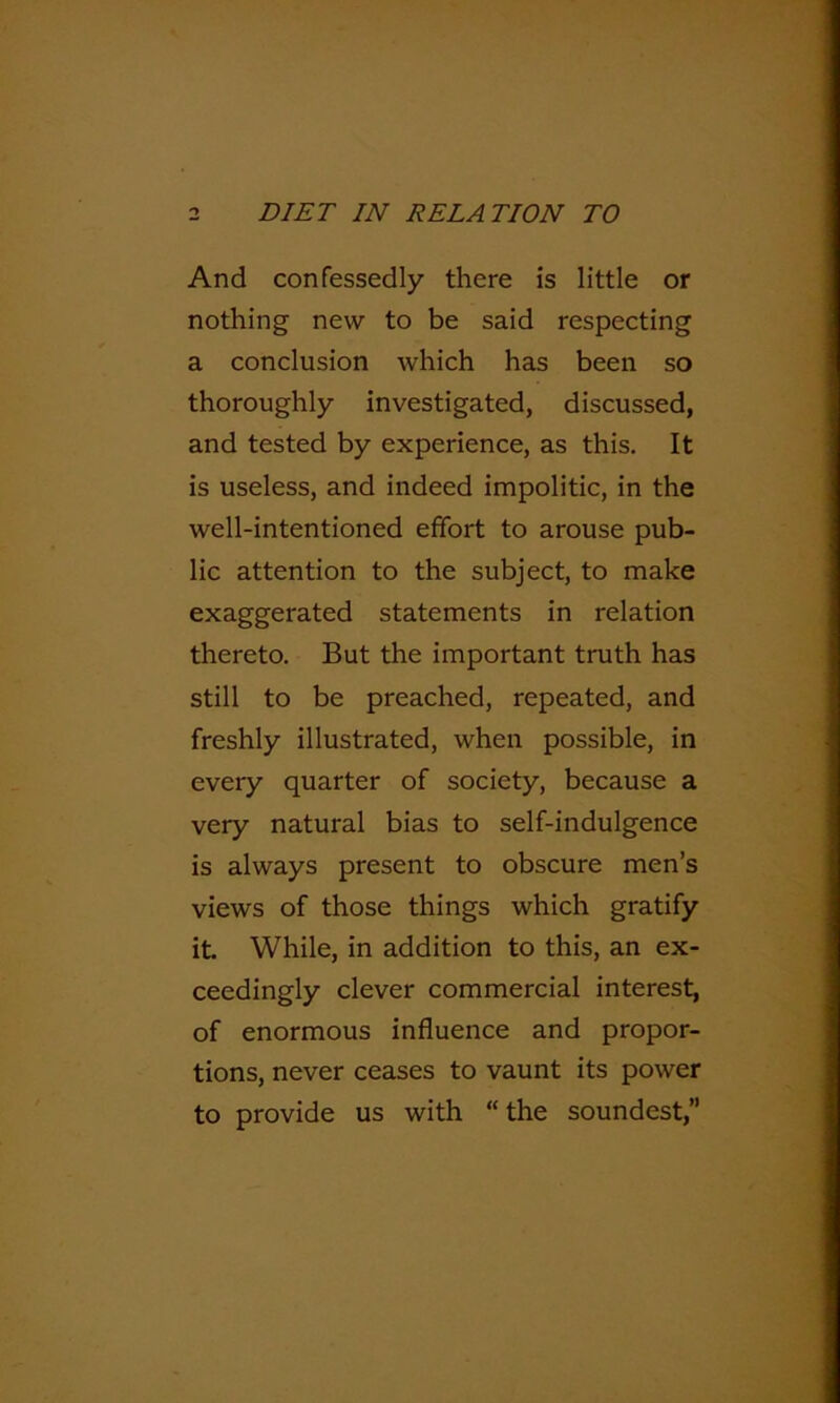 And confessedly there is little or nothing new to be said respecting a conclusion which has been so thoroughly investigated, discussed, and tested by experience, as this. It is useless, and indeed impolitic, in the well-intentioned effort to arouse pub- lic attention to the subject, to make exaggerated statements in relation thereto. But the important truth has still to be preached, repeated, and freshly illustrated, when possible, in every quarter of society, because a very natural bias to self-indulgence is always present to obscure men’s views of those things which gratify it While, in addition to this, an ex- ceedingly clever commercial interest, of enormous influence and propor- tions, never ceases to vaunt its power to provide us with “the soundest,”