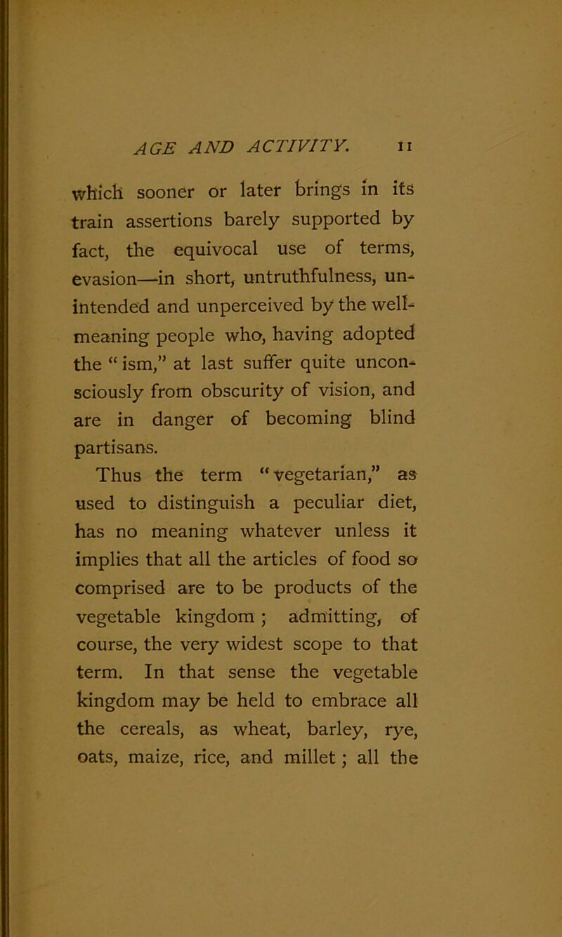 which sooner or later brings in its train assertions barely supported by fact, the equivocal use of terms, evasion—in short, untruthfulness, un- intended and unperceived by the well- meaning people who, having adopted the “ ism,” at last suffer quite uncon- sciously from obscurity of vision, and are in danger of becoming blind partisans. Thus the term “vegetarian,” as used to distinguish a peculiar diet, has no meaning whatever unless it implies that all the articles of food so comprised are to be products of the vegetable kingdom; admitting, of course, the very widest scope to that term. In that sense the vegetable kingdom may be held to embrace all the cereals, as wheat, barley, rye, oats, maize, rice, and millet; all the