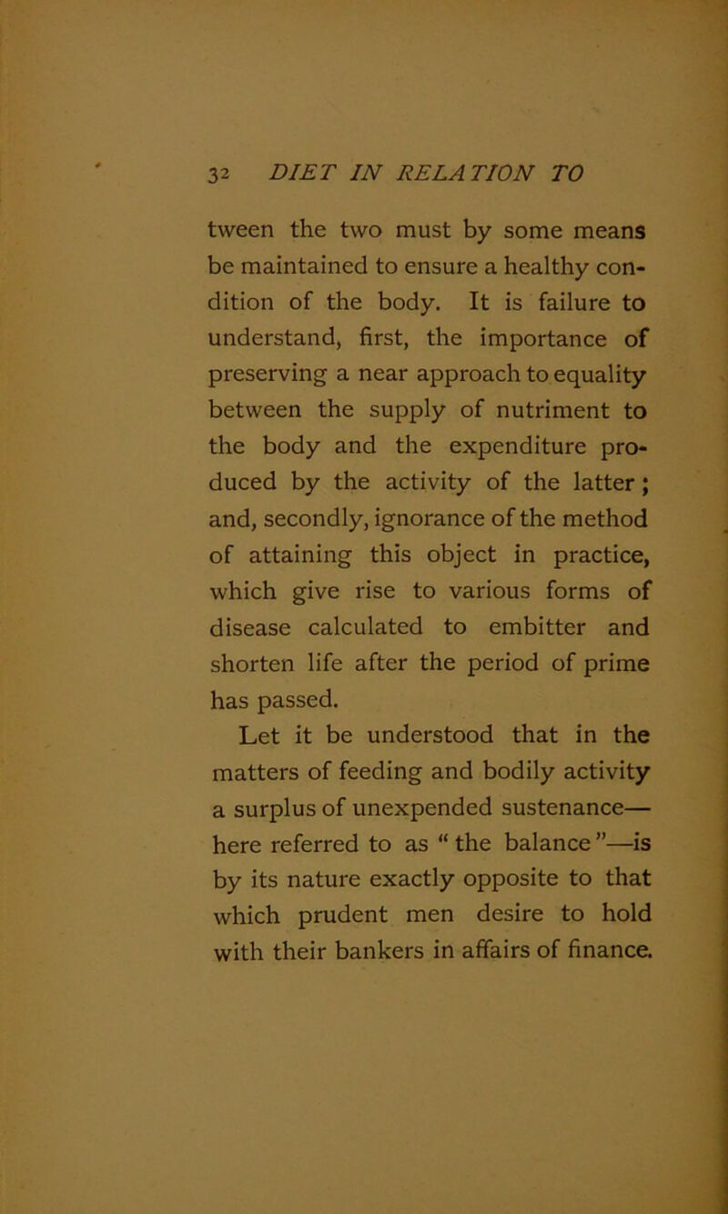 tween the two must by some means be maintained to ensure a healthy con- dition of the body. It is failure to understand, first, the importance of preserving a near approach to equality between the supply of nutriment to the body and the expenditure pro- duced by the activity of the latter; and, secondly, ignorance of the method of attaining this object in practice, which give rise to various forms of disease calculated to embitter and shorten life after the period of prime has passed. Let it be understood that in the matters of feeding and bodily activity a surplus of unexpended sustenance— here referred to as “ the balance ”—is by its nature exactly opposite to that which prudent men desire to hold with their bankers in affairs of finance.