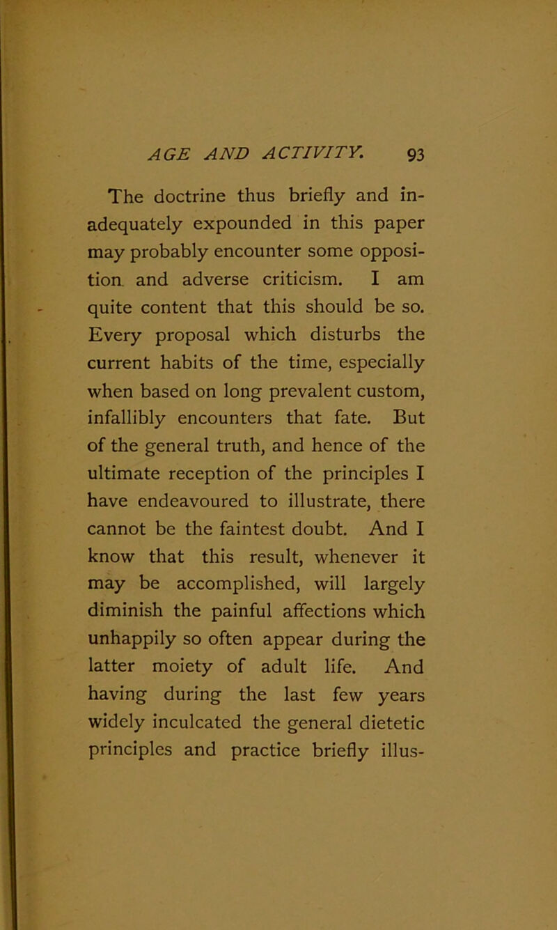 The doctrine thus briefly and in- adequately expounded in this paper may probably encounter some opposi- tion and adverse criticism. I am quite content that this should be so. Every proposal which disturbs the current habits of the time, especially when based on long prevalent custom, infallibly encounters that fate. But of the general truth, and hence of the ultimate reception of the principles I have endeavoured to illustrate, there cannot be the faintest doubt. And I know that this result, whenever it may be accomplished, will largely diminish the painful affections which unhappily so often appear during the latter moiety of adult life. And having during the last few years widely inculcated the general dietetic principles and practice briefly illus-