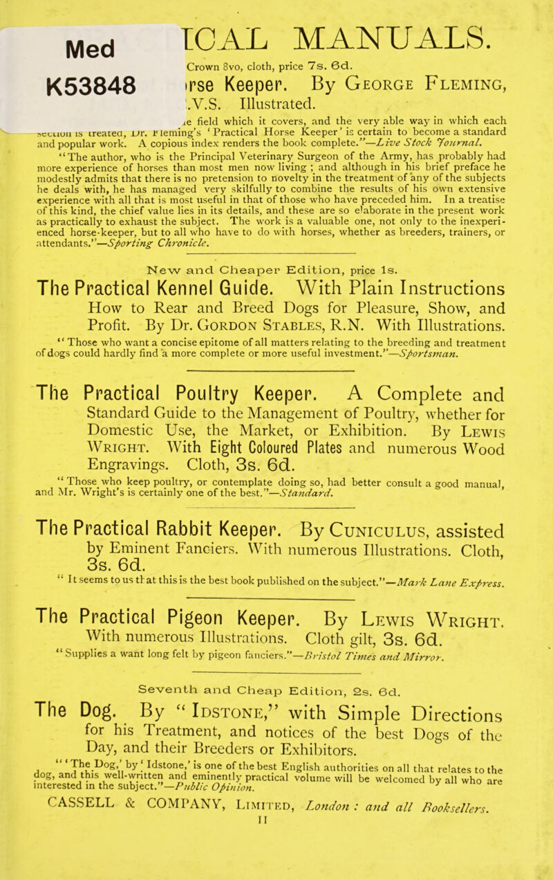 Med ICAL MANUALS. Crown 8vo, cloth, price 7s. 6d. K53848 •rse Keeper. By George Fleming, !.V.S. Illustrated. ae field which it covers, and the very able way in which each sctuuii is irearea, JL>r. r leming’s ‘ Practical Horse Keeper ’ is certain to become a standard and popular work. A copious index renders the book complete.”—Live Stock journal. “The author, who is the Principal Veterinary Surgeon of the Army, has probably had more experience of horses than most men now living ; and although in his brief preface he modestly admits that there is no pretension to novelty in the treatment of any of the subjects he deals with, he has managed very skilfully to combine the results of his own extensive experience with all that is most useful in that of those who have preceded him. In a treatise of this kind, the chief value lies in its details, and these are so elaborate in the present work as practically to exhaust the subject. The work is a valuable one, not only to the inexperi- enced horse-keeper, but to all who have to do with horses, whether as breeders, trainers, or attendants.”—Sporting Chronicle. New and Cheaper Edition, price Is. The Practical Kennel Guide. With Plain Instructions How to Rear and Breed Dogs for Pleasure, Show, and Profit. By Dr. Gordon Stables, R.N. With Illustrations. “ Those who want a concise epitome of all matters relating to the breeding and treatment of dogs could hardly find a more complete or more useful investment.”—Sportsman. The Practical Poultry Keeper. A Complete and Standard Guide to the Management of Poultry, whether for Domestic Use, the Market, or Exhibition. By Lewis Wright. With Eight Coloured Plates and numerous Wood Engravings. Cloth, 3s. 6d. “ Those, who keep poultry, or contemplate doing so, had better consult a good manual, and Mr. Wright’s is certainly one of the best.”—Standard. The Practical Rabbit Keeper. By Cuniculus, assisted by Eminent Fanciers. With numerous Illustrations. Cloth, 3s. 6d. “ It seems to us that this is the best book published on the subject.”—Mark Lane Express. The Practical Pigeon Keeper. By Lewis Wright. With numerous Illustrations. Cloth gilt, 3s. 6d. “ Supplies a want long felt by pigeon fanciers.”—Bristol Times and Mirror. Seventh and Cheap Edition, 2s. 6d. The Dog. By “ Idstone,” with Simple Directions for his Treatment, and notices of the best Dogs of the Day, and their Breeders or Exhibitors. The Dog, by ‘ Idstone,’ is one of the best English authorities on all that relates to the dog, and this well-written and eminently practical volume will be welcomed by all who are interested in the subject.”—Public Opinion. CASSELL & COMPANY, Limited, London : and all Booksellers. II