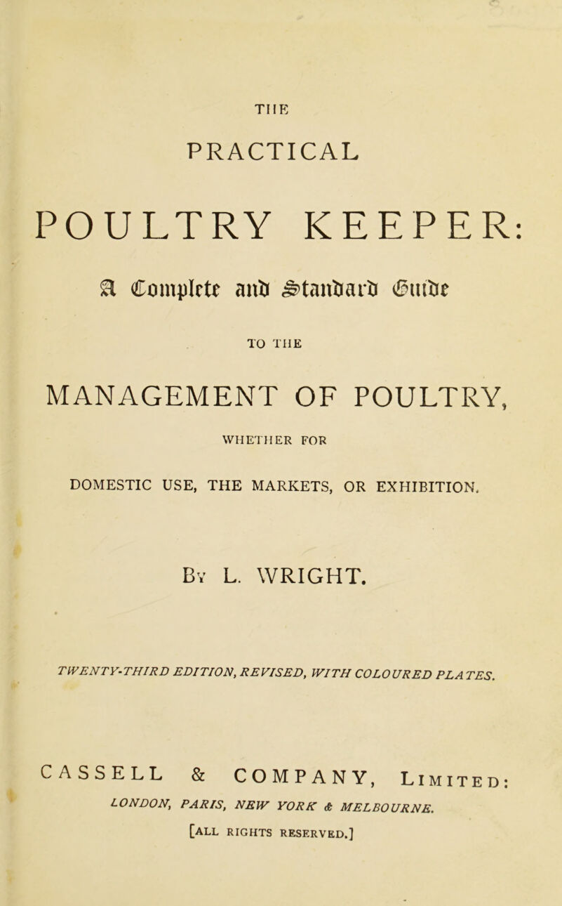 THE PRACTICAL POULTRY KEEPER: a Complete anti ^tantiarti Ctutie TO THE MANAGEMENT OF POULTRY, WHETHER FOR DOMESTIC USE, THE MARKETS, OR EXHIBITION. By L. WRIGHT. TWENTY-THIRD EDITION, REVISED, WITH COLOURED PLATES. CASSELL & COMPANY, Limited: LONDON; PARIS, NEW YORK & MELBOURNE. [ALL RIGHTS RESERVED.]