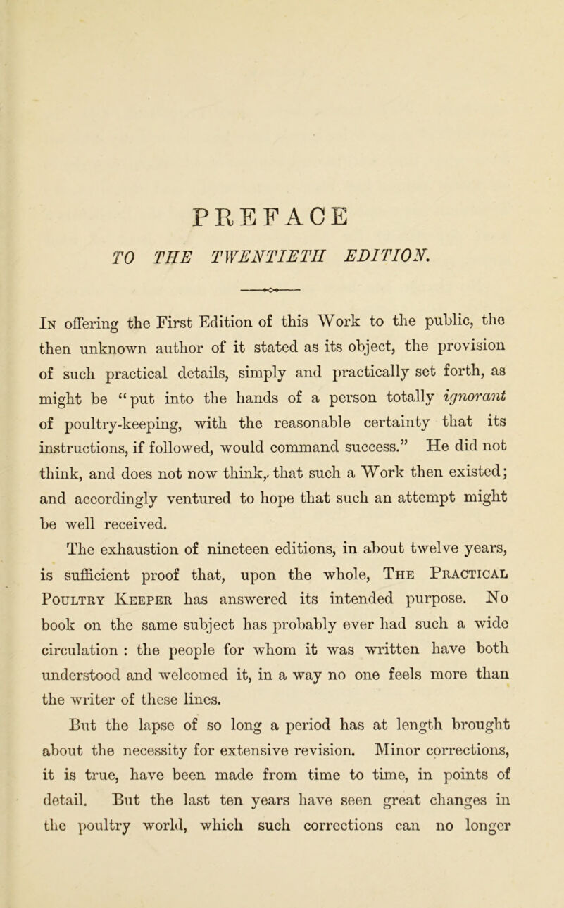 PREFACE TO THE TWENTIETH EDITION. In offering the First Edition of this Work to the public, the then unknown author of it stated as its object, the provision of such practical details, simply and practically set forth, as might be “ put into the hands of a person totally ignorant of poultry-keeping, with the reasonable certainty that its instructions, if followed, would command success.” He did not think, and does not now think,, that such a Work then existed; and accordingly ventured to hope that such an attempt might be well received. The exhaustion of nineteen editions, in about twelve years, is sufficient proof that, upon the whole, The Practical Poultry Keeper has answered its intended purpose. No book on the same subject has probably ever had such a wide circulation : the people for whom it was written have both understood and welcomed it, in a way no one feels more than the writer of these lines. But the lapse of so long a period has at length brought about the necessity for extensive revision. Minor corrections, it is true, have been made from time to time, in points of detail. But the last ten years have seen great changes in the poultry world, which such corrections can no longer