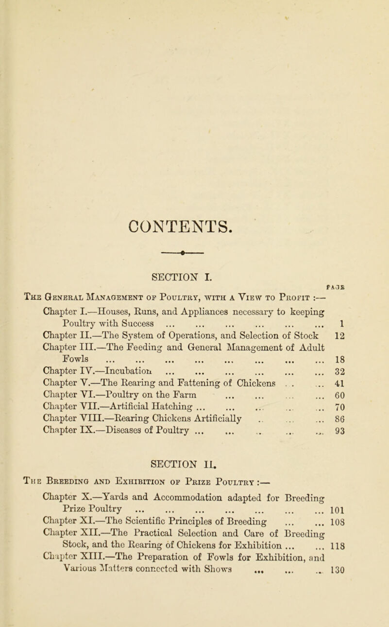 CONTENTS » SECTION I. The General Management of Poultry, with a Yievv to Profit :— Chapter I.—Houses, Puns, and Appliances necessary to keeping Poultry with Success Chapter II.—The System of Operations, and Selection of Stock Chapter III.—The Feeding and General Management of Adult Fowls ... ... ... ... ... ... ... Chapter IY.—Incubation Chapter Y.—The Pearing and Fattening of Chickens . . Chapter YI.—Poultry on the Farm Chapter YII.—Artificial Hatching Chapter YIII.—Pearing Chickens Artificially Chapter IX.—Diseases of Poultry SECTION II. The Breeding and Exhibition of Prize Poultry:— Chapter X.—Yards and Accommodation adapted for Breeding Prize Poultry Chapter XI.—The Scientific Principles of Breeding Chapter XII.—The Practical Selection and Care of Breeding Stock, and the Rearing of Chickens for Exhibition ... Chapter XIII.—The Preparation of Fowls for Exhibition, and Various Matters connected with Shows AOS 1 12 18 32 41 60 70 86 93 101 108 118 130 • M
