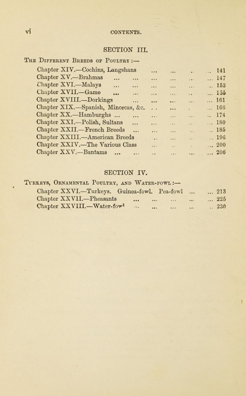 SECTION III. The Different Breeds of Poultry :— Chapter XIV.—Cochins, Langshans ... ... .. .. 141 Chapter XY.—Brahmas ... ... ... ... ... ... 147 Chapter XVI.—Malays ..153 Chapter XVII.—Game ... 155 Chapter XVIII.—Dorkings ... ... ...161 Chapter XIX.—Spanish, Minorcas, &c ... 166 Chapter XX.—Hamburghs ... ... ... ... ... .. 174 Chapter XXI.—Polish, Sultans ... .. ... 180 Chapter XXII.—French Breeds ... ... ... ... .185 Chapter XXIII.—American Breeds .. ... .. .. 196 Chapter XXIV.—The Various Class ... .. . ... 200 Chapter XXV.—Bantams 206 SECTION IV. Turkeys, Ornamental Poultry, and Water-fowl :— Chapter XXVI.—Turkeys. Guinea-fowl. Pea-fowl ... ... 213 Chapter XXVII.—Pheasants ... ... ... ... ... 225 Chapter XXVIII.—Water-fow1 ... ... ... .. 230