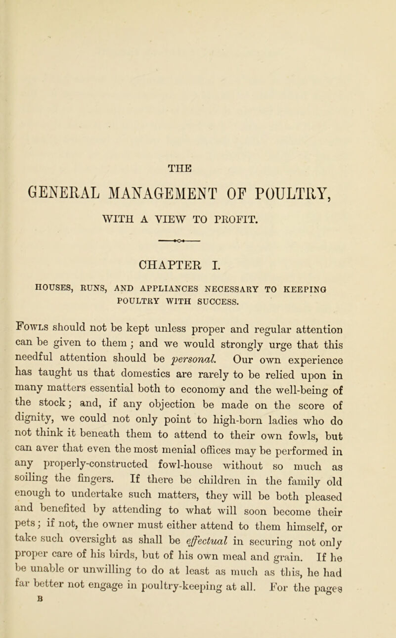 THE GENERAL MANAGEMENT OF POULTRY, WITH A VIEW TO PROFIT. CHAPTER I. IIOUSES, RUNS, AND APPLIANCES NECESSARY TO KEEPING POULTRY WITH SUCCESS. Fowls should not be kept unless proper and regular attention can be given to them; and we would strongly urge that this needful attention should be personal. Our own experience has taught us that domestics are rarely to be relied upon in many matters essential both to economy and the well-being of the stock \ and, if any objection be made on the score of dignity, we could not only point to high-born ladies who do not think it beneath them to attend to their own fowls, but can aver that even the most menial offices may be performed in any properly-constructed fowl-house without so much as soiling the fingers. If there be children in the family old enough to undertake such matters, they will be both pleased and benefited by attending to what will soon become their pets, if not, the owner must either attend to them himself, or take such oversight as shall be effectual in securing not only proper care of his birds, but of his own meal and grain. If he be unable or unwilling to do at least as much as this, he had far better not engage in poultry-keeping at all. For the pages B