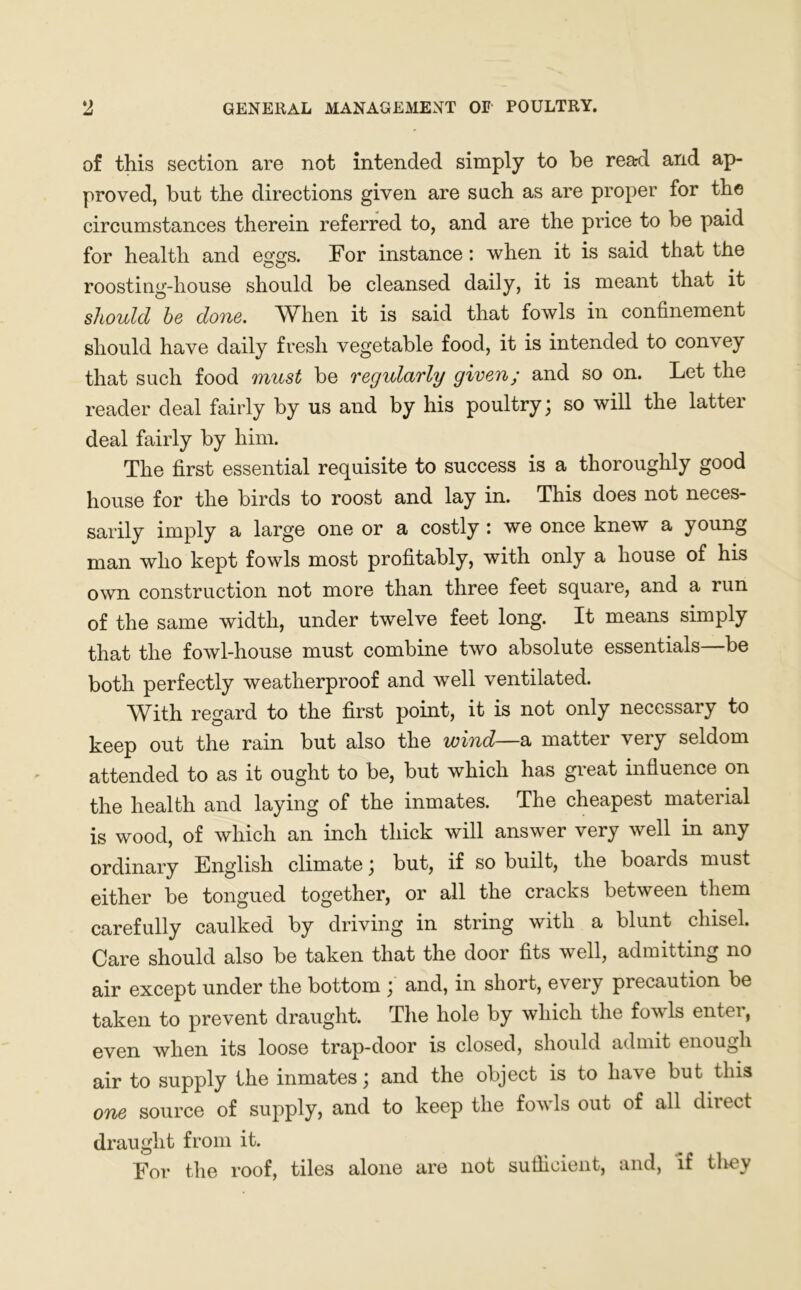 of this section are not intended simply to be read and ap- proved, but the directions given are such as are proper for the circumstances therein referred to, and are the price to be paid for health and eggs. For instance: when it is said that the roosting-house should be cleansed daily, it is meant that it should he done. When it is said that fowls in confinement should have daily fresh vegetable food, it is intended to convey that such food must be regularly given; and so on. Let the reader deal fairly by us and by his poultry; so will the latter deal fairly by him. The first essential requisite to success is a thoroughly good house for the birds to roost and lay in. This does not neces- sarily imply a large one or a costly : we once knew a young man who kept fowls most profitably, with only a house of his own construction not more than three feet square, and a run of the same width, under twelve feet long. It means simply that the fowl-house must combine two absolute essentials—be both perfectly weatherproof and well ventilated. With regard to the first point, it is not only necessary to keep out the rain but also the wind—a matter very seldom attended to as it ought to be, but which has great influence on the health and laying of the inmates. The cheapest material is wood, of which an inch thick will answer very well in any ordinary English climate ; but, if so built, the boards must either be tongued together, or all the cracks between them carefully caulked by driving in string with a blunt chisel. Care should also be taken that the door fits well, admitting no air except under the bottom ; and, in short, every precaution be taken to prevent draught. The hole by which the fowls entei, even when its loose trap-door is closed, should admit i nougli air to supply the inmates; and the object is to have but this one source of supply, and to keep the fowls out of all direct draught from it. For the roof, tiles alone are not sufficient, and, if tliey