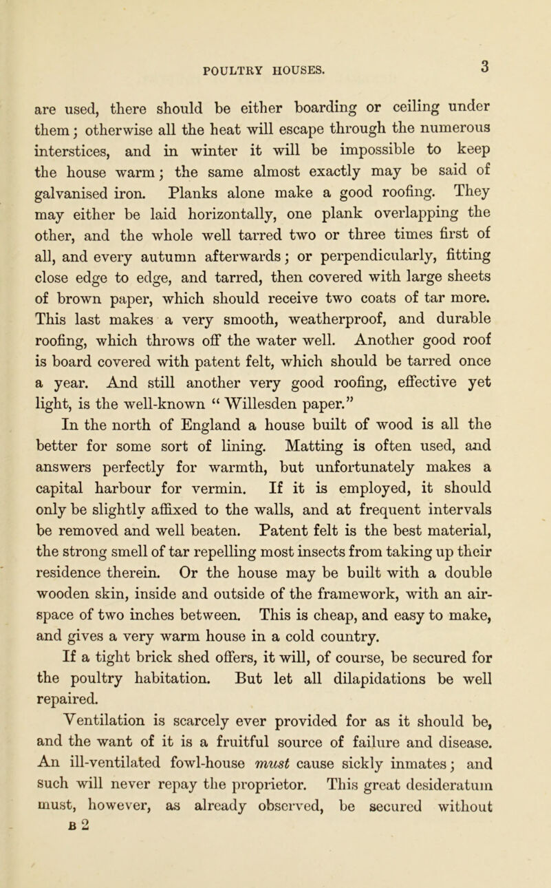 POULTRY HOUSES. are used, there should be either boarding or ceiling under them; otherwise all the heat will escape through the numerous interstices, and in winter it will be impossible to keep the house warm \ the same almost exactly may be said of galvanised iron. Planks alone make a good roofing. They may either be laid horizontally, one plank overlapping the other, and the whole well tarred two or three times first of all, and every autumn afterwards; or perpendicularly, fitting close edge to edge, and tarred, then covered with large sheets of brown paper, which should receive two coats of tar more. This last makes a very smooth, weatherproof, and durable roofing, which throws off the water well. Another good roof is board covered with patent felt, which should be tarred once a year. And still another very good roofing, effective yet light, is the well-known “ Willesden paper.” In the north of England a house built of wood is all the better for some sort of lining. Matting is often used, and answers perfectly for warmth, but unfortunately makes a capital harbour for vermin. If it is employed, it should only be slightly affixed to the walls, and at frequent intervals be removed and well beaten. Patent felt is the best material, the strong smell of tar repelling most insects from taking up their residence therein. Or the house may be built with a double wooden skin, inside and outside of the framework, with an air- space of two inches between. This is cheap, and easy to make, and gives a very warm house in a cold country. If a tight brick shed offers, it will, of course, be secured for the poultry habitation. But let all dilapidations be well repaired. Ventilation is scarcely ever provided for as it should be, and the want of it is a fruitful source of failure and disease. An ill-ventilated fowl-house must cause sickly inmates; and such will never repay the proprietor. This great desideratum must, however, as already observed, be secured without b 2