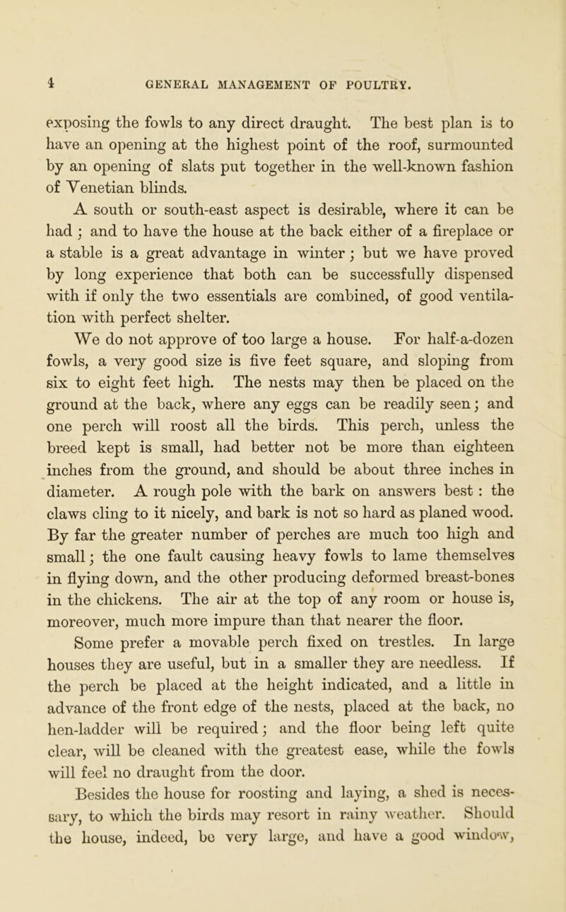 exposing the fowls to any direct draught. The best plan is to have an opening at the highest point of the roof, surmounted by an opening of slats put together in the well-known fashion of Venetian blinds. A south or south-east aspect is desirable, where it can be had ; and to have the house at the back either of a fireplace or a stable is a great advantage in winter; but we have proved by long experience that both can be successfully dispensed with if only the two essentials are combined, of good ventila- tion with perfect shelter. We do not approve of too large a house. For half-a-dozen fowls, a very good size is five feet square, and sloping from six to eight feet high. The nests may then be placed on the ground at the back, where any eggs can be readily seen; and one perch will roost all the birds. This perch, unless the breed kept is small, had better not be more than eighteen inches from the ground, and should be about three inches in diameter. A rough pole with the bark on answers best : the claws cling to it nicely, and bark is not so hard as planed wood. By far the greater number of perches are much too high and small; the one fault causing heavy fowls to lame themselves in flying down, and the other producing deformed breast-bones in the chickens. The air at the top of any room or house is, moreover, much more impure than that nearer the floor. Some prefer a movable perch fixed on trestles. In large houses they are useful, but in a smaller they are needless. If the perch be placed at the height indicated, and a little in advance of the front edge of the nests, placed at the back, no hen-ladder will be required; and the floor being left quite clear, will be cleaned with the greatest ease, while the fowls will feel no draught from the door. Besides the house for roosting and laying, a shed is neces- sary, to which the birds may resort in rainy weather. Should the house, indeed, be very large, and have a good window,