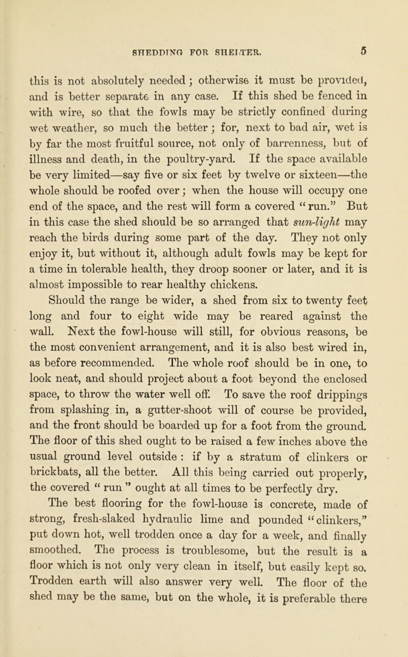 this is not absolutely needed ; otherwise it must be provided, and is better separate in any case. If this shed be fenced in with wire, so that the fowls may be strictly confined during wet weather, so much the better ; for, next to bad air, wet is by far the most fruitful source, not only of barrenness, but of illness and death, in the poultry-yard. If the space available be very limited—say five or six feet by twelve or sixteen—the whole should be roofed over; when the house will occupy one end of the space, and the rest will form a covered “run.” But in this case the shed should be so arranged that sun-light may reach the birds during some part of the day. They not only enjoy it, but without it, although adult fowls may be kept for a time in tolerable health, they droop sooner or later, and it is almost impossible to rear healthy chickens. Should the range be wider, a shed from six to twenty feet long and four to eight wide may be reared against the wall. Next the fowl-house will still, for obvious reasons, be the most convenient arrangement, and it is also best wired in, as before recommended. The whole roof should be in one, to look neat, and should project about a foot beyond the enclosed space, to throw the water well off. To save the roof drippings from splashing in, a gutter-shoot will of course be provided, and the front should be boarded up for a foot from the ground. The floor of this shed ought to be raised a few inches above the usual ground level outside : if by a stratum of clinkers or brickbats, all the better. All this being carried out properly, the covered “ run ” ought at all times to be perfectly dry. The best flooring for the fowl-house is concrete, made of strong, fresh-slaked hydraulic lime and pounded “clinkers,” put down hot, well trodden once a day for a week, and finally smoothed. The process is troublesome, but the result is a floor which is not only very clean in itself, but easily kept so. Trodden earth will also answer very well. The floor of the shed may be the same, but on the whole, it is preferable there