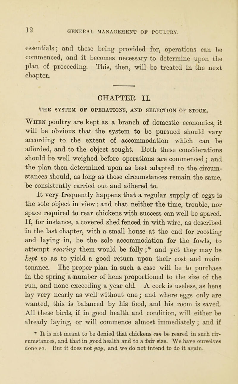 essentials; and these being provided for, operations can be commenced, and it becomes necessary to determine upon the plan of proceeding. This, then, will be treated in the next chapter. CHAPTER II. THE SYSTEM OF OPERATIONS, AND SELECTION OF STOCK. When poultry are kept as a branch of domestic economics, it will be obvious that the system to be pursued should vary according to the extent of accommodation which can be afforded, and to the object sought. Both these considerations should be well weighed before operations are commenced; and the plan then determined upon as best adapted to the circum- stances should, as long as those circumstances remain the same, be consistently carried out and adhered to. It very frequently happens that a regular supply of eggs is the sole object in view: and that neither the time, trouble, nor space required to rear chickens with success can well be spared. If, for instance, a covered shed fenced in with wire, as described in the last chapter, with a small house at the end for roosting and laying in, be the sole accommodation for the fowls, to attempt rearing them would be folly; * and yet they may be kept so as to yield a good return upon their cost and main- tenance. The proper plan in such a case will be to purchase in the spring a number of hens proportioned to the size of the run, and none exceeding a year old. A cock is useless, as hens lay very nearly as well without one; and where eggs only are wanted, this is balanced by his food, and his room is saved. All these birds, if in good health and condition, will either be already laying, or will commence almost immediately; and if * It is not meant to be denied that chickens can be reared in such cir- cumstances, and that in good health and to a fair size. We have ourselves done so. But it does not pay, and we do not intend to do it again.