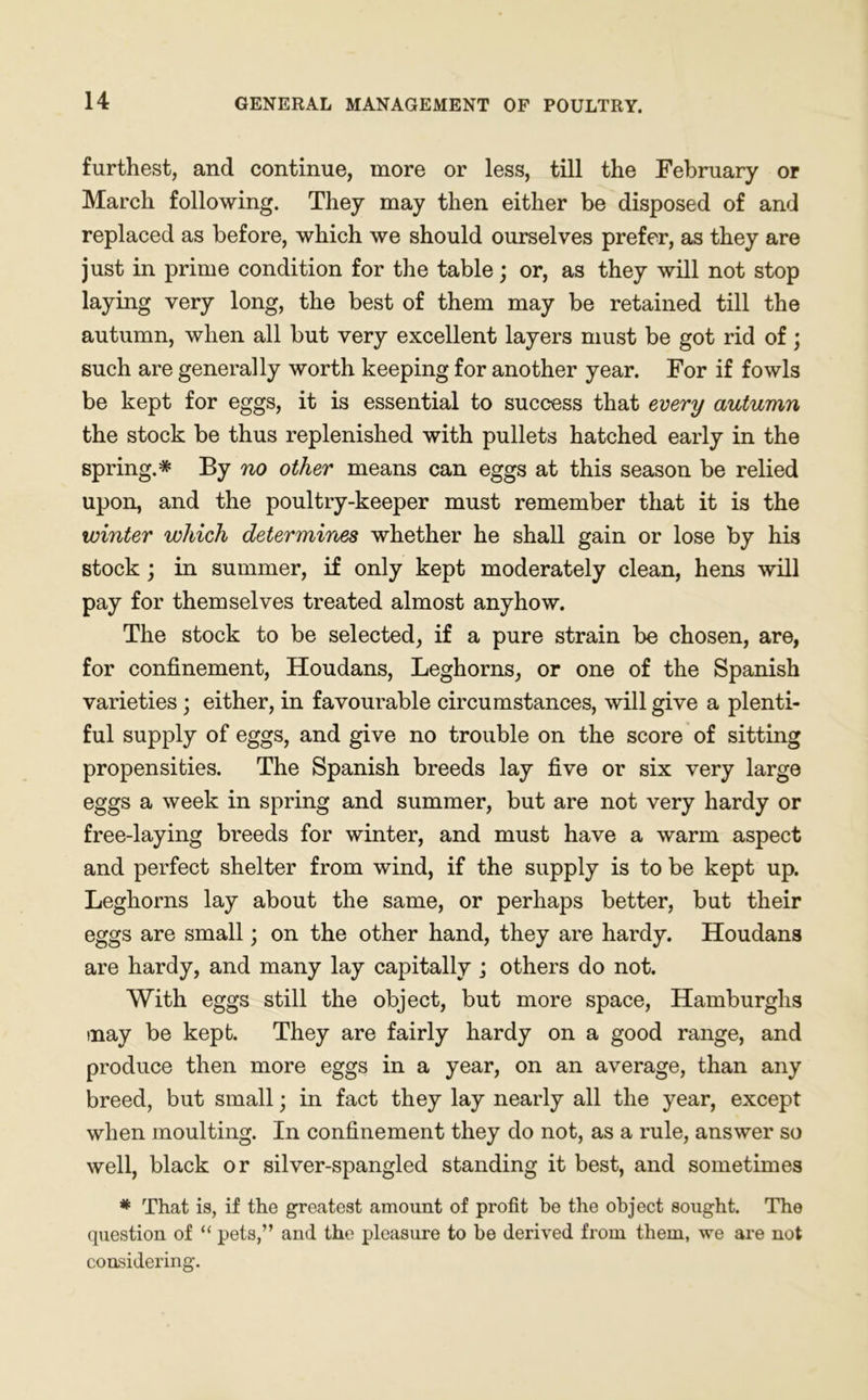 furthest, and continue, more or less, till the February or March following. They may then either be disposed of and replaced as before, which we should ourselves prefer, as they are just in prime condition for the table; or, as they will not stop laying very long, the best of them may be retained till the autumn, when all but very excellent layers must be got rid of; such are generally worth keeping for another year. For if fowls be kept for eggs, it is essential to success that every autumn the stock be thus replenished with pullets hatched early in the spring.* By no other means can eggs at this season be relied upon, and the poultry-keeper must remember that it is the winter which determines whether he shall gain or lose by his stock ; in summer, if only kept moderately clean, hens will pay for themselves treated almost anyhow. The stock to be selected, if a pure strain be chosen, are, for confinement, Houdans, Leghorns, or one of the Spanish varieties; either, in favourable circumstances, will give a plenti- ful supply of eggs, and give no trouble on the score of sitting propensities. The Spanish breeds lay five or six very large eggs a week in spring and summer, but are not very hardy or free-laying breeds for winter, and must have a warm aspect and perfect shelter from wind, if the supply is to be kept up. Leghorns lay about the same, or perhaps better, but their eggs are small; on the other hand, they are hardy. Houdans are hardy, and many lay capitally ; others do not. With eggs still the object, but more space, Hamburghs may be kept. They are fairly hardy on a good range, and produce then more eggs in a year, on an average, than any breed, but small; in fact they lay nearly all the year, except when moulting. In confinement they do not, as a rule, answer so well, black or silver-spangled standing it best, and sometimes * That is, if the greatest amount of profit be the object sought. The question of “ pets,” and the pleasure to be derived from them, we are not considering.