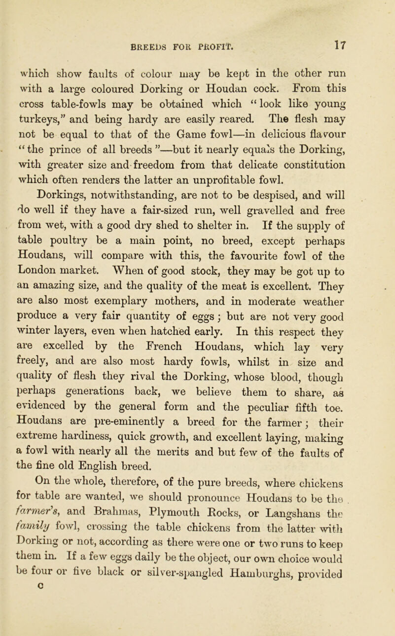 BREEDS FOR PROFIT. IT which show faults of colour may be kept in the other run with a large coloured Dorking or Houdan cock. From this cross table-fowls may be obtained which “ look like young turkeys,” and being hardy are easily reared. The flesh may not be equal to that of the Game fowl—in delicious flavour “ the prince of all breeds ”—but it nearly equals the Dorking, with greater size and freedom from that delicate constitution which often renders the latter an unprofitable fowl. Dorkings, notwithstanding, are not to be despised, and will do well if they have a fair-sized run, well gravelled and free from wet, with a good dry shed to shelter in. If the supply of table poultry be a main point, no breed, except perhaps Houdans, will compare with this, the favourite fowl of the London market. When of good stock, they may be got up to an amazing size, and the quality of the meat is excellent. They are also most exemplary mothers, and in moderate weather produce a very fair quantity of eggs ; but are not very good winter layers, even when hatched early. In this respect they are excelled by the French Houdans, which lay very freely, and are also most hardy fowls, whilst in size and quality of flesh they rival the Dorking, whose blood, though perhaps generations back, we believe them to share, as evidenced by the general form and the peculiar fifth toe. Houdans are pre-eminently a breed for the farmer; their extreme hardiness, quick growth, and excellent laying, making a fowl with nearly all the merits and but few of the faults of the fine old English breed. On the whole, therefore, of the pure breeds, where chickens for table are wanted, we should pronounce Houdans to be the farmers, and Brahmas, Plymouth Bocks, or Langshans the family fowl, crossing the table chickens from the latter with Dorking or not, according as there were one or two runs to keep them in. If a few eggs daily be the object, our own choice would be four or five black or silver-spangled Hamburglis, provided c