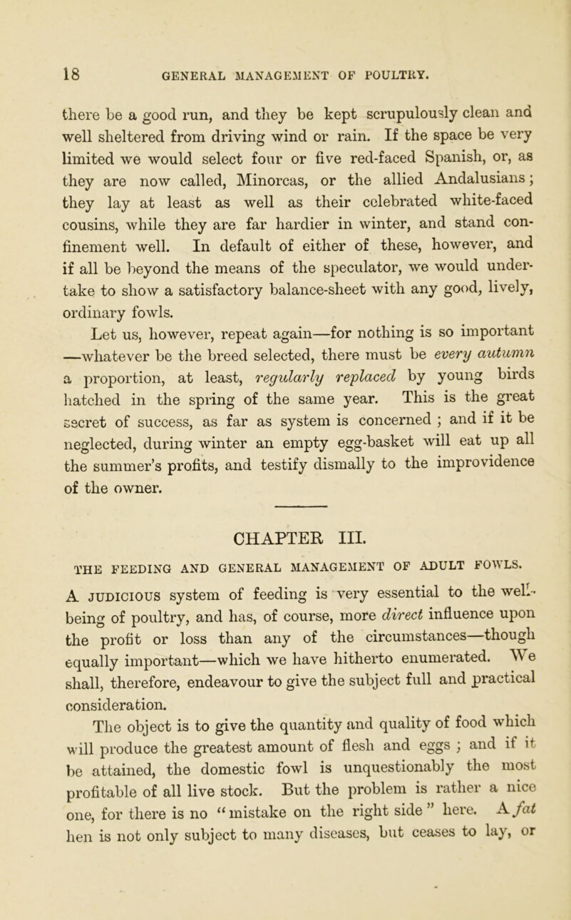 there be a good run, and they be kept scrupulously clean and well sheltered from driving wind or rain. If the space be very limited we would select four or five red-faced Spanish, or, as they are now called, Minorcas, or the allied Andalusians; they lay at least as well as their celebrated white-faced cousins, while they are far hardier in winter, and stand con- finement well. In default of either of these, however, and if all be beyond the means of the speculator, we would under- take to show a satisfactory balance-sheet with any good, lively, ordinary fowls. Let us, however, repeat again—for nothing is so important —whatever be the breed selected, there must be every autumn a proportion, at least, regularly replaced by young birds hatched in the spring of the same year. This is the great secret of success, as far as system is concerned ; and if it be neglected, during winter an empty egg-basket will eat up all the summer’s profits, and testify dismally to the improvidence of the owner. CHAPTER III. THE FEEDING AND GENERAL MANAGEMENT OF ADULT FOWLS. A judicious system of feeding is very essential to the well- being of poultry, and has, of course, more direct influence upon the profit or loss than any of the circumstances—though equally important—which we have hitherto enumerated. W e shall, therefore, endeavour to give the subject full and practical consideration. The object is to give the quantity and quality of food which will produce the greatest amount of flesh and eggs ; and if it be attained, the domestic fowl is unquestionably the most profitable of all live stock. But the problem is rather a nice one, for there is no u mistake on the right side here. A, fat hen is not only subject to many diseases, but ceases to lay, or