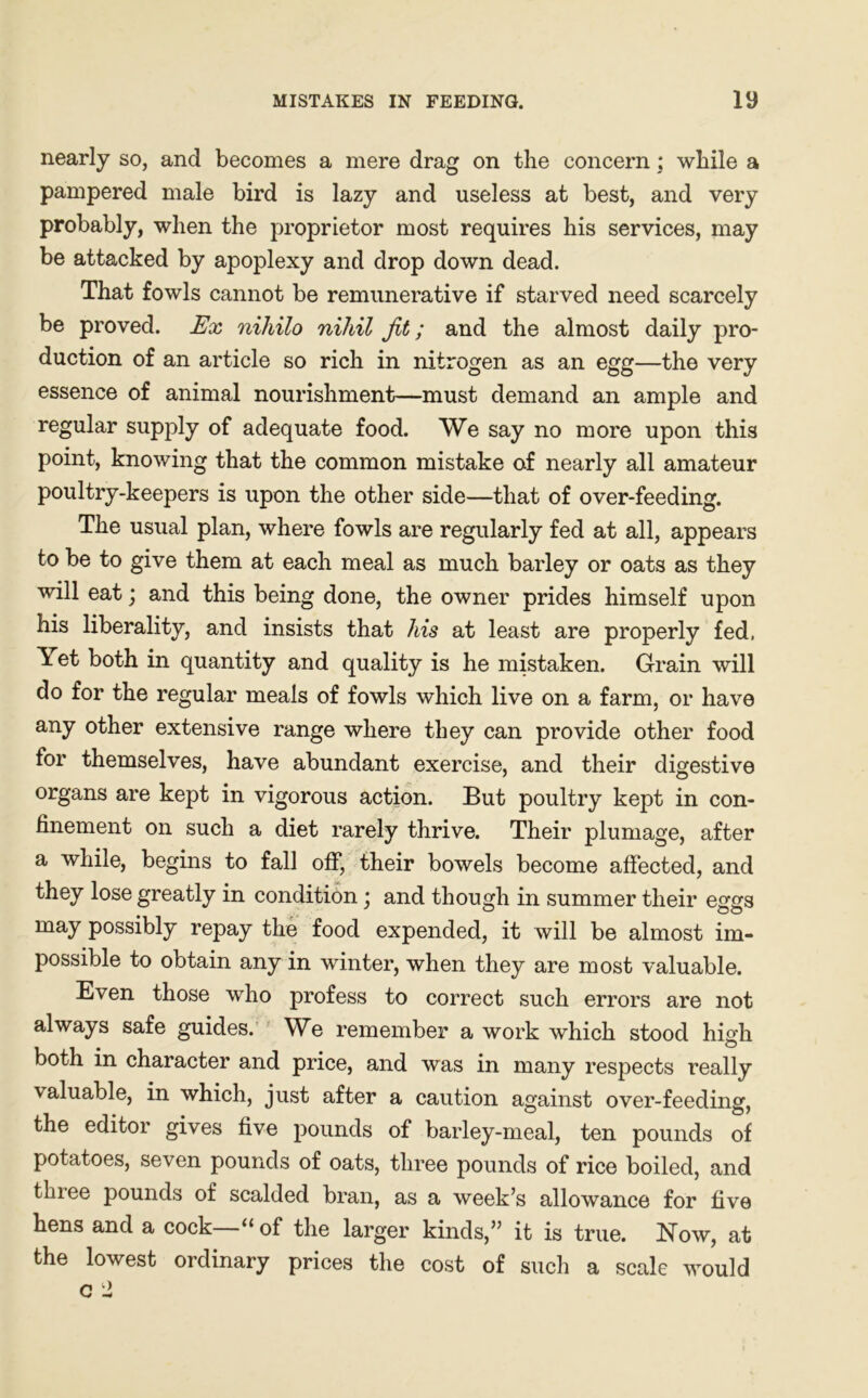 MISTAKES IN FEEDING. iy nearly so, and becomes a mere drag on the concern; while a pampered male bird is lazy and useless at best, and very probably, when the proprietor most requires his services, may be attacked by apoplexy and drop down dead. That fowls cannot be remunerative if starved need scarcely be proved. Ex niliilo nihil Jit; and the almost daily pro- duction of an article so rich in nitrogen as an egg—the very essence of animal nourishment—must demand an ample and regular supply of adequate food. We say no more upon this point, knowing that the common mistake of nearly all amateur poultry-keepers is upon the other side—that of over-feeding. The usual plan, where fowls are regularly fed at all, appears to be to give them at each meal as much barley or oats as they will eat; and this being done, the owner prides himself upon his liberality, and insists that his at least are properly fed, \et both in quantity and quality is he mistaken. Grain will do for the regular meals of fowls which live on a farm, or have any other extensive range where they can provide other food for themselves, have abundant exercise, and their digestive organs are kept in vigorous action. But poultry kept in con- finement on such a diet rarely thrive. Their plumage, after a while, begins to fall off, their bowels become affected, and they lose greatly in condition : and though in summer their eggs may possibly repay the food expended, it will be almost im- possible to obtain any in winter, when they are most valuable. Even those who profess to correct such errors are not always safe guides. We remember a work which stood high both in character and price, and was in many respects really valuable, in which, just after a caution against over-feeding, the editor gives five pounds of barley-meal, ten pounds of potatoes, seven pounds of oats, three pounds of rice boiled, and three pounds of scalded bran, as a week’s allowance for five hens and a cock—“of the larger kinds,” it is true. Now, at the lowest ordinary prices the cost of such a scale would