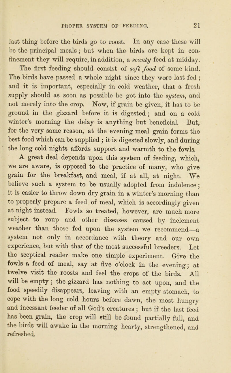 last thing before the birds go to roost. In any cas*e these will be the principal meals; but when the birds are kept in con- finement they will require, in addition, a scanty feed at midday. The first feeding should consist of soft food of some kind. The birds have passed a whole night since they were last fed ; and it is important, especially in cold weather, that a fresh supply should as soon as possible be got into the system, and not merely into the crop. Now, if grain be given, it has to be ground in the gizzard before it is digested; and on a cold winter’s morning the delay is anything but beneficial. But, for the very same reason, at the evening meal grain forms the best food which can be supplied ; it is digested slowly, and during the long cold nights affords support and warmth to the fowls. A great deal depends upon this system of feeding, which, we are aware, is opposed to the practice of many, who give grain for the breakfast, and meal, if at all, at night. We believe such a system to be usually adopted from indolence; it is easier to throw down dry grain in a winter’s morning than to properly prepare a feed of meal, which is accordingly given at night instead. Fowls so treated, however, are much more subject to roup and other diseases caused by inclement weather than those fed upon the system we recommend—a system not only in accordance with theory and our own experience, but with that of the most successful breeders. Let the sceptical reader make one simple experiment. Give the fowls a feed of meal, say at five o’clock in the evening; at twelve visit the roosts and feel the crops of the birds. All will be empty; the gizzard has nothing to act upon, and the food speedily disappears, leaving with an empty stomach, to cope with the long cold hours before dawn, the most hungry and incessant feeder of all God’s creatures; but if the last feed has been grain, the crop will still be found partially full, and the birds will awake in the morning hearty, strengthened, and refreshed.