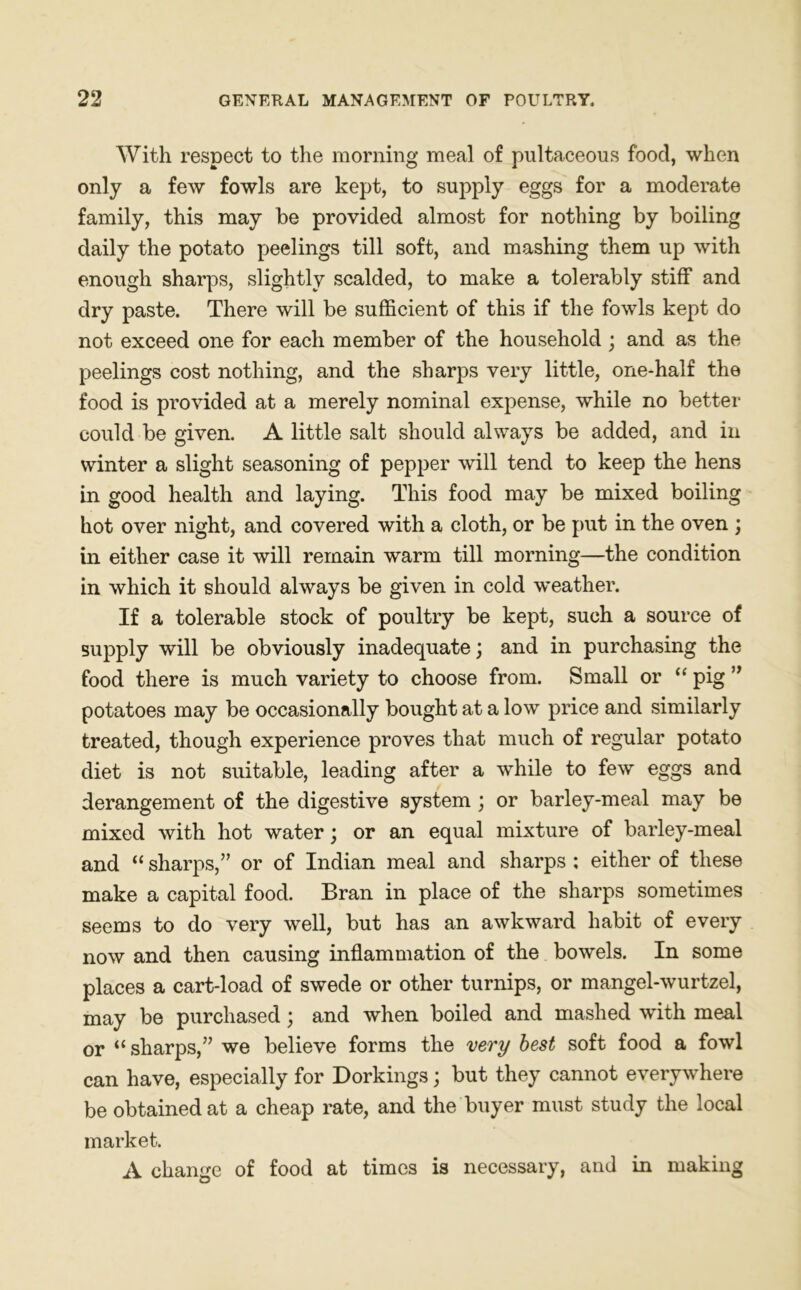 With respect to the morning meal of pultaceous food, when only a few fowls are kept, to supply eggs for a moderate family, this may be provided almost for nothing by boiling daily the potato peelings till soft, and mashing them up with enough sharps, slightly scalded, to make a tolerably stiff and dry paste. There will be sufficient of this if the fowls kept do not exceed one for each member of the household ; and as the peelings cost nothing, and the sharps very little, one-half the food is provided at a merely nominal expense, while no better could be given. A little salt should always be added, and in winter a slight seasoning of pepper will tend to keep the hens in good health and laying. This food may be mixed boiling hot over night, and covered with a cloth, or be put in the oven ; in either case it will remain warm till morning—the condition in which it should always be given in cold weather. If a tolerable stock of poultry be kept, such a source of supply will be obviously inadequate; and in purchasing the food there is much variety to choose from. Small or “ pig ” potatoes may be occasionally bought at a low price and similarly treated, though experience proves that much of regular potato diet is not suitable, leading after a while to few eggs and derangement of the digestive system ; or barley-meal may be mixed with hot water; or an equal mixture of barley-meal and “ sharps,” or of Indian meal and sharps ; either of these make a capital food. Bran in place of the sharps sometimes seems to do very well, but has an awkward habit of every now and then causing inflammation of the bowels. In some places a cart-load of swede or other turnips, or mangel-wurtzel, may be purchased; and when boiled and mashed with meal or “sharps,” we believe forms the very best soft food a fowl can have, especially for Dorkings; but they cannot everywhere be obtained at a cheap rate, and the buyer must study the local market. A change of food at times is necessary, and in making