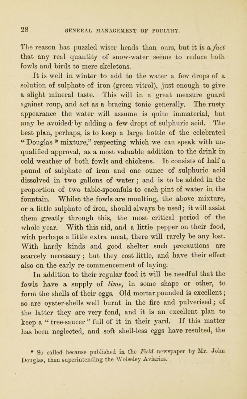 The reason has puzzled wiser heads than ours, but it is a fact that any real quantity of snow-water seems to reduce both fowls and birds to mere skeletons. It is well in winter to add to the water a few drops of a solution of sulphate of iron (green vitrol), just enough to give a slight mineral taste. This will in a great measure guard against roup, and act as a bracing tonic generally. The rusty appearance the water will assume is quite immaterial, but may be avoided’by adding a few drops of sulphuric acid. The best plan, perhaps, is to keep a large bottle of the celebrated  Douglas # mixture,” respecting which we can speak with un- qualified approval, as a most valuable addition to the drink in cold weather of both fowls and chickens. It consists of half a pound of sulphate of iron and one ounce of sulphuric acid dissolved in two gallons of water; and is to be added in the proportion of two table-spoonfuls to each pint of water in the fountain. Whilst the fowls are moulting, the above mixture, or a little sulphate of iron, should always be used; it will assist them greatly through this, the most critical period of the whole year. With this aid, and a little pepper on their food, with perhaps a little extra meat, there will rarely be any lost. With hardy kinds and good shelter such precautions are scarcely necessary ; but they cost little, and have their effect also on the early re-commencement of laying. In addition to their regular food it will be needful that the fowls have a supply of lime, in some shape or other, to form the shells of their eggs. Old mortar pounded is excellent; so are oyster-shells well burnt in the fire and pulverised; of the latter they are very fond, and it is an excellent plan to keep a “ tree-saucer ” full of it in their yard. If this matter has been neglected, and soft shell-less eggs have resulted, the * So called because published in the Field newspaper by Mr. John Douglas, then superintending the Wolseley Aviaries.