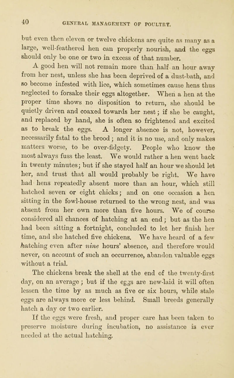 but even then eleven or twelve chickens are quite as many as a large, well-leathered hen can properly nourish, and the eggs should only be one or two in excess of that number. A good hen will not remain more than half an hour away from her nest, unless she has been deprived of a dust-bath, and so become infested with lice, which sometimes cause hens thus neglected to forsake their eggs altogether. When a hen at the proper time shows no disposition to return, she should be quietly driven and coaxed towards her nest; if she be caught, and replaced by hand, she is often so frightened and excited as to break the eggs. A longer absence is not, however, necessarily fatal to the brood; and it is no use, and only makes matters worse, to be over-fidgety. People who know the most always fuss the least. We would rather a hen went back in twenty minutes; but if she stayed half an hour we should let her, and trust that all would probably be right. We have had hens repeatedly absent more than an hour, which still hatched seven or eight chicks; and on one occasion a hen sitting in the fowl-house returned to the wrong nest, and was absent from her own more than five hours. We of course considered all chances of hatching at an end; but as the hen had been sitting a fortnight, concluded to let her finish her time, and she hatched five chickens. We have heard of a few hatching even after nine hours’ absence, and therefore would never, on account of such an occurrence, abandon valuable eggs without a trial. The chickens break the shell at the end of the twenty-first day, on an average ; but if the eggs are new-laid it will often lessen the time by as much as five or six hours, while stale eggs are always more or less behind. Small breeds generally hatch a day or two earlier. If the eggs were fresh, and proper care has been taken to preserve moisture during incubation, no assistance is ever needed at the actual hatching.