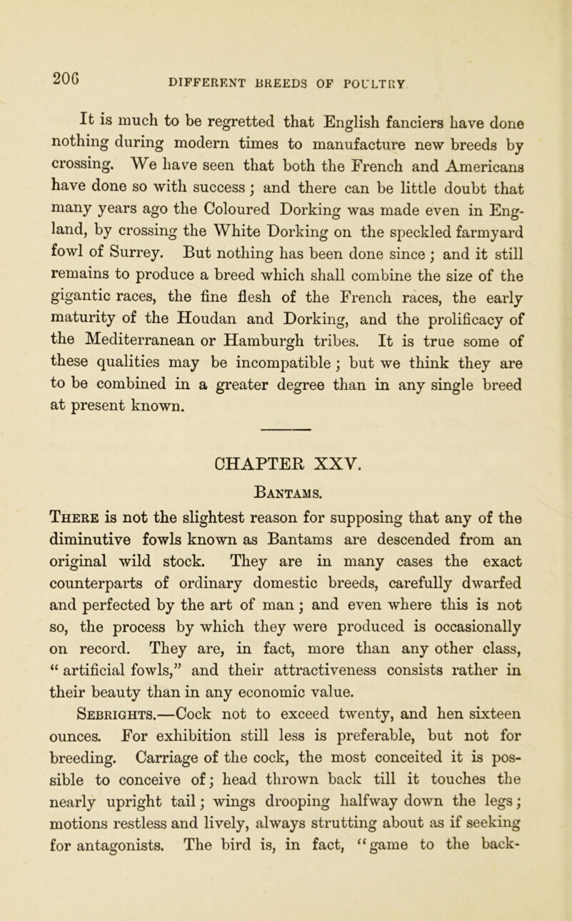 20G It is much to be regretted that English fanciers have done nothing during modern times to manufacture new breeds by crossing. We have seen that both the French and Americans have done so with success; and there can be little doubt that many years ago the Coloured Dorking was made even in Eng- land, by crossing the White Dorking on the speckled farmyard fowl of Surrey. But nothing has been done since ; and it still remains to produce a breed which shall combine the size of the gigantic races, the fine flesh of the French races, the early maturity of the Houdan and Dorking, and the prolificacy of the Mediterranean or Hamburgh tribes. It is true some of these qualities may be incompatible; but we think they are to be combined in a greater degree than in any single breed at present known. CHAPTER XXV. Bantams. There is not the slightest reason for supposing that any of the diminutive fowls known as Bantams are descended from an original wild stock. They are in many cases the exact counterparts of ordinary domestic breeds, carefully dwarfed and perfected by the art of man; and even where this is not so, the process by which they were produced is occasionally on record. They are, in fact, more than any other class, “ artificial fowls,” and their attractiveness consists rather in their beauty than in any economic value. Sebrights.—Cock not to exceed twenty, and hen sixteen ounces. For exhibition still less is preferable, but not for breeding. Carriage of the cock, the most conceited it is pos- sible to conceive of; head thrown back till it touches the nearly upright tail; wings drooping halfway down the legs; motions restless and lively, always strutting about as if seeking for antagonists. The bird is, in fact, “game to the back-