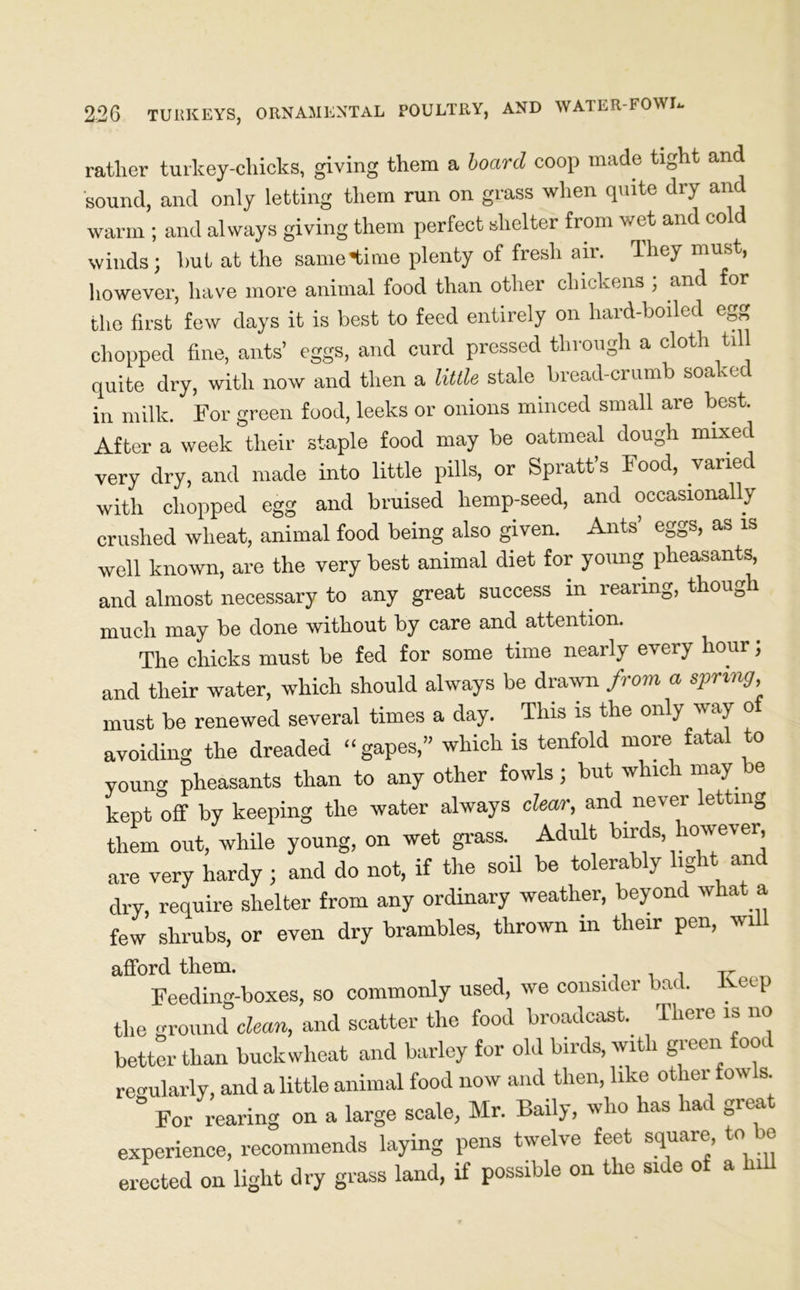 rather turkey-chicks, giving them a board coop made tight and sound, and only letting them run on grass when quite dry and warm ; and always giving them perfect shelter from wet and cold winds; hut at the same time plenty of fresh air. They must, however, have more animal food than other chickens , and for the first few days it is best to feed entirely on hard-boiled egg chopped fine, ants’ eggs, and curd pressed through a cloth till quite dry, with now and then a little stale bread-crumb soaked in milk. For green food, leeks or onions minced small are best. After a week their staple food may be oatmeal dough mixed very dry, and made into little pills, or Spratt’s Food, varied with chopped egg and bruised hemp-seed, and occasionally crushed wheat, animal food being also given. Ants’ eggs, as is well known, are the very best animal diet for young pheasants, and almost necessary to any great success in. rearing, though much may be done without by care and attention. The chicks must be fed for some time nearly every hour; and their water, which should always be drawn from a spring must be renewed several times a day. This is the only way o avoiding the dreaded “gapes,” which is tenfold more fatal to young pheasants than to any other fowls; but which may be kept off by keeping the water always clear, and never letting them out, while young, on wet grass. Adult birds however, are very hardy ; and do not, if the soil be tolerably light and dry, require shelter from any ordinary weather, beyond what a few shrubs, or even dry brambles, thrown in their pen, will afford them. r Feeding-boxes, so commonly used, we consider bad. Keep the ground clean, and scatter the food broadcast. There is no better than buckwheat and barley for old birds, with green fooc regularly, and a little animal food now and then, like other fowls. ° For rearing on a large scale, Mr. Baily, who has had great experience, recommends laying pens twelve feet square to be erected on light dry grass land, if possible on the side of a hi