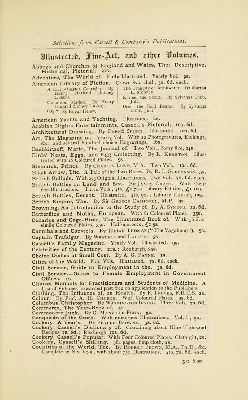 SUustratci), jfntc-Art, an!) otter Volumes. Abbeys and Churches of England and Wales, The: Descriptive, Historical, Pictorial. 21s. Adventure, The ^Vorld of. Fully Illustrated. \ early \ol. qs. American Library of Fiction. Crown 8vo, cloth, 3s* 6d. each. A Latin-Quarter Courtship. By Henry Harland (Sidney Luska). Grandison Mather. By Henry Harland (Sidney Liuka). “ 89.” By Edgar Henry. The Tragedy of Brinkwater. By Martha L. Moodey. Karmel the Scout. By Sylvanus Cobb, J unr. Orion the Gold Beater. By Sylvanus Cobb, Junr. American Yachts and Yachting. Illustrated. 6s. Arabian Nights Entertainments, Cassell’s Pictorial. 10s. 6d. Architectural Drawing. By Phf.n£ Spiers. Illustrated. 10s. 6d. Art, The Magazine of. Yearly Vol. With 12 Photogravures, Etching*, &c., and several hundred choice Engravings. 16s. Bashkirtseff, Marie, The Journal of. Two Vols., demy 8vo, 24s. Birds’ Nests, Eggs, and Egg-Collecting. By R. Kearton. Illus- trated with 16 Coloured Plates. 5s. Bismarck, Prince. By Charles Lowe, M.A. Two Vols. 10s. 6d. Black Arrow, The. A Tale of the Two Roses. By R. L. Stevenson. 5s. British Ballads. With 275 Original Illustrations. Two Vols. 7s. 6d. each. British Battles on Land and Sea. By James Grant. With about too Illustrations. Three Vols., 4to, £1 7s.; Library Edition, £1 10s. British Battles, Recent. Illustrated. 4to, gs. ; Library Edition, 10s. British Empire, The. By Sir George Campbell, M.P. 3s. Browning, An Introduction to the Study of. By A. Symons. 2s. 6d. Butterflies and Moths, European. With 61 Coloured Plates. 35s. Canaries and Cage-Birds, The Illustrated Book of. With 56 Fac- simile Coloured Plates, 35s. Half-morocco, £2 5s. Cannibals and Convicts. By Julian Thomas (“ The Vagabond”). 5s. Captain Trafalgar. By Westall and Laurie. 5s. Cassell’s Family Magazine. Yearly Vol. Illustrated, gs. Celebrities of the Century. 21s.; Roxburgh, 25s. Choice Dishes at Small Cost. By A. G. Payne, is. Cities of the World. Four Vols. Illustrated. 7s. 6d. each. Civil Service, Guide to Employment in the. 3s. 6d. Civil Service.—Guide to Female Employment in Government Offices, is. Clinical Manuals for Practitioners and Students of Medicine. A List of Volumes forwarded post free on application to the Publishers. Clothing, The Influence of, on Health. By F. Treves, F.R C.S. 2s. Colour. By Prof. A. H. Church. With Coloured Plates. 3s. 6d. Columbus, Christopher. By Washington Irving. Three Vols. 7s. 6d. Commerce, The Year-Book cf. 5s. Commodore Junk. By G. Manville Fenn. 5s. Conquests of the Cross. With numerous Illustrations. Vol. I., gs. Cookery, A Year’s. By Phyllis Browne. 3s. 6d. Cookery, Cassell’s Dictionary of. Containing about Nine Thousand Recipes. 7s. 6d.; Roxburgh, 10s. 6d. Cookery, Cassell’s Popular. With Four Coloured Plates. Cloth gilt, 2s. Cookery, Cassell’s Shilling. 384 pages, limp cloth, is. Countries of the World, The. By Robert Brown, M.A., Ph.D., &c. Complete in Six Vols., with about 750 Illustrations. 4to, 7s. 6d. each. 5 g. 6. go