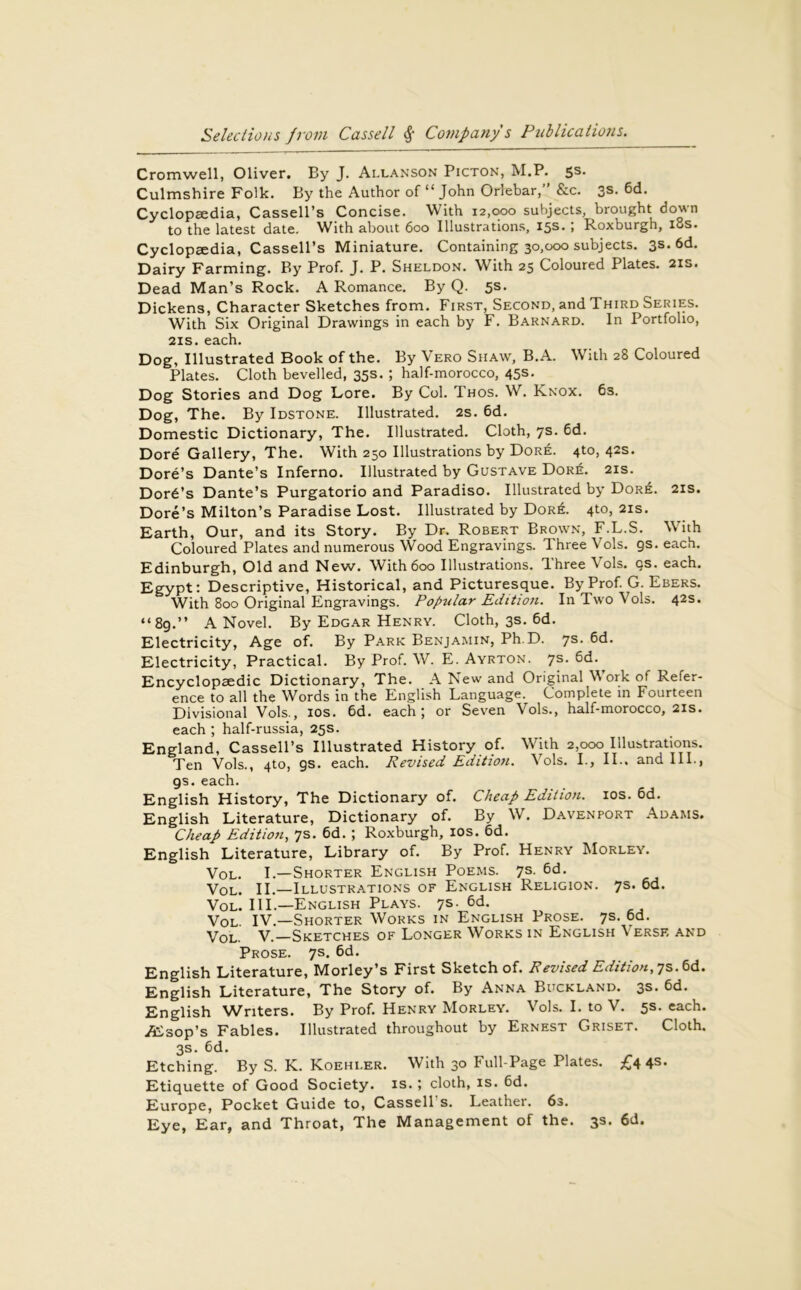 Cromwell, Oliver. By J. Allanson Picton, M.P. ss. Culmshire Folk. By the Author of “ John Orlebar,’ &c. 3s. 6d. Cyclopaedia, Cassell’s Concise. With 12,000 subjects, brought down to the latest date. With about 600 Illustrations, 15s. ; Roxburgh, iSs. Cyclopaedia, Cassell’s Miniature. Containing 30,000 subjects. 3s. 6d. Dairy Farming. By Prof. J. P. Sheldon. With 25 Coloured Plates. 21s. Dead Man’s Rock. A Romance. By Q. 5s. Dickens, Character Sketches from. First, Second, and Third Series. With Six Original Drawings in each by F. Barnard. In Portfolio, 21s. each. Dog, Illustrated Book of the. By Vero Shaw, B.A. With 28 Coloured Plates. Cloth bevelled, 35s. ; half-morocco, 45s. Dog Stories and Dog Lore. By Col. Thos. W. Knox. 6s. Dog, The. By Idstone. Illustrated. 2s. 6d. Domestic Dictionary, The. Illustrated. Cloth, 7s. 6d. Dore Gallery, The. With 250 Illustrations by Dore. 4to, 42s. Dore’s Dante’s Inferno. Illustrated by Gustave Dor6. 21s. Dord’s Dante’s Purgatorio and Paradiso. Illustrated by Dore. 21s. Dore’s Milton’s Paradise Lost. Illustrated by Dor6. 4to, 21s. Earth, Our, and its Story. By Dr. Robert Brown, F.L.S. With Coloured Plates and numerous Wood Engravings. Three Vols. 9s. each. Edinburgh, Old and New. With 600 Illustrations. Three Vols. cs. each. Egypt: Descriptive, Historical, and Picturesque. By Prof. G. Ebers. With 800 Original Engravings. Popular Edition. In Two Vols. 42s. “8g.” A Novel. By Edgar Henry. Cloth, 3s. 6d. Electricity, Age of. By Park Benjamin, Ph D. 7s. 6d. Electricity, Practical. By Prof. W. E. Ayrton. 7s. 6d. Encyclopaedic Dictionary, The. A New and Original Work of Refer- ence to all the Words in the English Language. Complete in Fourteen Divisional Vols., 10s. 6d. each; or Seven Vols., half-morocco, 2is. each ; half-russia, 25s. England, Cassell’s Illustrated History of. With 2,000 Illustrations. Ten Vols., 4to, 9s. each. Revised Edition. Vols. I., II.. and III., gs. each. English History, The Dictionary of. Cheap Edition. 10s. 6d. English Literature, Dictionary of. By W. Davenport Adams. Cheap Edition, 7s. 6d. ; Roxburgh, 10s. 6d. English Literature, Library of. By Prof. Henry Morley. Vol. I.—Shorter English Poems. 7s. 6d. Vol. II.—Illustrations of English Religion. 7s* °d. Vol. III.—English Plays. 7s- 6d. Vol. IV.—Shorter Works in English Prose. 7s. 6d. Vol. V.—Sketches of Longer Works in English Verse and Prose. 7s. 6d. English Literature, Morley’s First Sketch of. Revised Edition, 7s. 6d. English Literature, The Story of. By Anna Buckland. 3s. 6d. English Writers. By Prof. Henry Morley. Vols. I. to V. 5s. each. /Esop’s Fables. Illustrated throughout by Ernest Griset. Cloth. 3s. 6d. Etching. By S. K. Koehler. With 30 Full-Page Plates. £4 45- Etiquette of Good Society, is.; cloth, is. 6d. Europe, Pocket Guide to, Cassell s. Leather. 6s. Eye, Ear, and Throat, The Management of the. 3s. 6d.