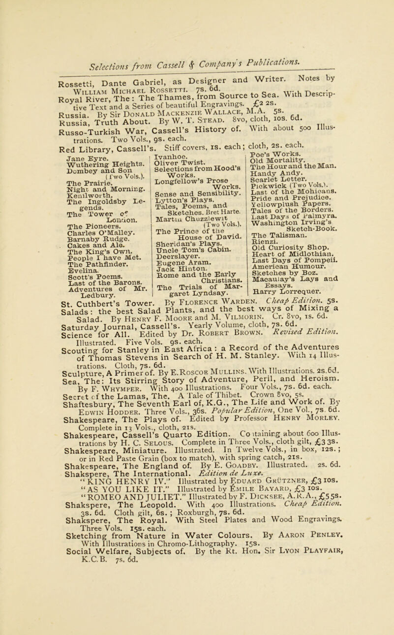 Rossetti, Dante Gabriel, as Designer and Writer. Notes by T™ ThMSf. sou™, to sea. With IW live Text and a Series of beautiful Engravings. £2 as. Russia. By Sir Donald Mackenzie Wallace, m.a. 5s. Russia Truth About. By W. T. Stead. Svo cloth, ios. 6d. Russo-Turkish War, Cassell’s History of. With about 500 Ulus, trations. Two Vols., gs. each. Red Library, Cassell’s. Stiff covers, is. each; cloth, as. each. J - Poe’s Works. Old Mortality. Tlie Hour and the Man. Handy Andy. Scarlet Letter. Pickwick. (Two Vols.l Jane Eyre. Wuthering Heights. Dombey and Son (Two Vols.). The Prairie. Night and Morning. Kenilworth. The Ingoldsby Le- gends. The Tower of London. The Pioneers. Charles O’Malley. Barnaby Rudge. Cakes and Ale. The King’s Own. People I have Met. The Pathfinder. Evelina. Scott’s Poems. Last of the Barons. Adventures of Mr. 1 Ivanhoe. 1 Oliver Twist. Selections from Hood’s Works. Longfellow’s Prose Works. Sense and Sensibility. Lytton’s Plays. Tales, Poems, and Sketches. Bret Harte. Martin Chuzzlewit (Two Vols.). The Prince of the House of David. Sheridan’s Plays. Uncle Tom’s Cabin. Deerslayer. Eugene Aram. Jack Hinton. Rome and the Early Christians. The Trials of Mar- garet Lyndsay. Last of the Mohicans. Pride and Prejudice. Yellowplusli Papers. Tales of the Borders. Last Days of Palmyra. Washington Irving’s Sketch-Book. The Talisman. Rienzi. Old Curiosity Shop. Heart of Midlothian. Last Days of Pompeii. American Humour. Sketches by Boz. Macaulay’s Lays and Essays. Harry Lorrequer. Ledbury. - St Cuthbert’s Tower. By Florence Warden. Cheap Edition. 5s. Salads: the best Salad Plants, and the best ways of Mixing a Salad. By Henry F. Moore and M. Vilmorin. Cr. 8vo, is. 6d. Saturday Journal, Cassell’s. Yearly Volume, cloth, 7s. 6d. Science for All. Edited by Dr. Robert Brown. Revised Edition. Illustrated. Five Vols. gs. each. , Scouting for Stanley in East Africa : a Record of the Adventures of Thomas Stevens in Search of H. M. Stanley. With 14 Illus- trations. Cloth, 7s. 6d. .... , . ,, Sculpture, A Primer of. By E.Roscoe Mullins. With Illustrations. 2s.6d. Sea, The: Its Stirring Story of Adventure, Peril, and Heroism. By p\ Whymper. With 400 Illustrations. Four Vols., js. 6d. each. Secret c f the Lamas, The. A Tale of Thibet Crown 8vo, 5s. Shaftesbury, The Seventh Earl of, K.G., The Life and \Vork of. By Edwin Hodder. Three Vols., 36s. Popular Edition, One Vol., 7s. 6d. Shakespeare, The Plays of. Edited by Professor Henry Morley. Complete in 13 Vols., cloth, 21s. . , Shakespeare, Cassell’s Quarto Edition. Co darning about 600 Illus- trations by H. C. Selous. Complete in Three Vols., cloth gilt, £3 3S. Shakespeare, Miniature. Illustrated. In Twelve Vols., in box, 12s. ; or in Red Paste Grain (box to match), with spring catch, 21s. Shakespeare, The England of. By E. Goadby. Illustrated. 2s. 6d. Shakspere, The International. Edition de Luxe. “ KING HENR V IV. Illustrated by Eduard Grutzner, £3 ios. “AS YOU LIKE IT.” Illustrated by Emile Bayard, £3 ios. “ROMEO AND JULIET.” Illustrated by F. Dicksee, A.R.A., £553. Shakspere, The Leopold. With 400 Illustrations. Cheap Edition. 3s. 6d. Cloth gilt, 6s. ; Roxburgh, 7s. 6d. Shakspere, The Royal. With Steel Plates and Wood Engravings. Three Vols. 15s. each. Sketching from Nature in Water Colours. By Aaron Penley. With Illustrations in Chromo-Lithography. 15s. Social Welfare, Subjects of. By the Rt. Hon. Sir Lyon Playfair, K.C. B. 7s. 6d.