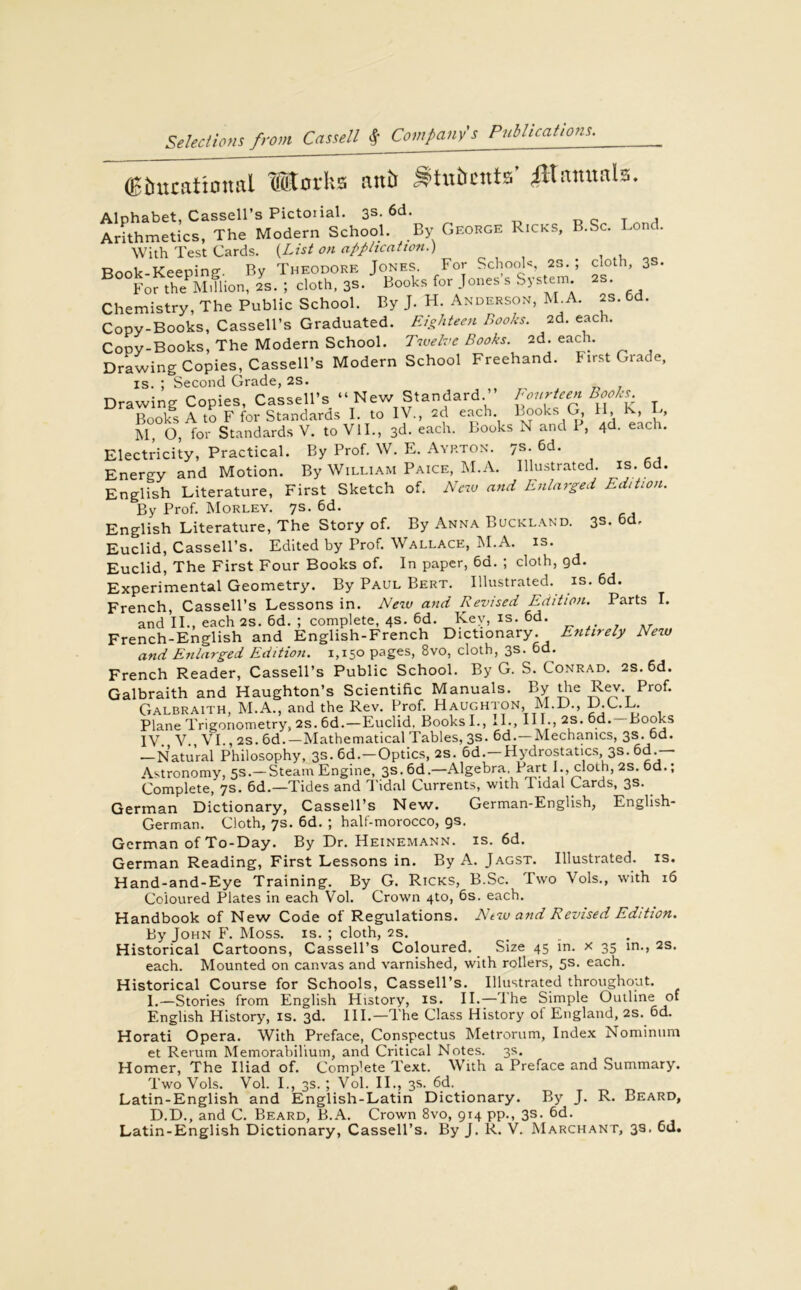 (Bburatiotml Works mtb S’tnbcuts’ ^Hammls. Alphabet, Cassell’s Pictoiial. 3s. 6d. Arithmetics, The Modern School. By George Ricks, B.Sc. Lo • With Test Cards. {List on application.) Rnnk-Keeninp- Bv Theodore Jones. For Schools 2s. ; cloth, 3s. For thePM.flion, 2s. ; cloth, 3s. Books for Jones s System 2s. Chemistry, The Public School. By J. H. Anderson, M A. as. 6d. Copy-Books, Cassell’s Graduated. Eighteen Books. 2d. each. Copy-Books, The Modern School. Twelve Books. 2d. each. Drawing Copies, Cassell’s Modern School Freehand. First Grade, IS. ; Second Grade, 2S. Drawing Copies, Cassell’s “ New Standard.’ Fourteen Books Books A to F for Standards I. to IV., 2d each. Looks G, H, k, L, M O, for Standards V. to VII., 3d. each. Books N and 1 , 4d- each. Electricity, Practical. By Prof. W. E. Ayrton. 7s. 6d. Energy and Motion. By William Paice, M.A. Illustrated, is. bd. English Literature, First Sketch of. New and Enlarged Edition. By Prof. Morley. 7s. 6d. English Literature, The Story of. By Anna Buckland. 3s. bd. Euclid, Cassell’s. Edited by Prof. Wallace, M.A. is. Euclid, The First Four Books of. In paper, 6d. ; cloth, gd. Experimental Geometry. By Paul Bert. Illustrated, is. 6d. French, Cassell’s Lessons in. New and Revised Edition. Parts I. and II., each 2s. 6d. ; complete, 4s. 6d. Key, is. 6d. French-English and English-French Dictionary. Entirely New and Enlarged Edition. 1,150 pages, 8vo, cloth, 3s. 6d. French Reader, Cassell’s Public School. By G. S. Conrad. 2s. 6d. Galbraith and Haughton’s Scientific Manuals. By the Rev- Prof. Galbraith, M.A., and the Rev. Prof. Haughton, M.D., D.C.L. Plane Trigonometry, 2s. bd.-Euclid, Books I., II., III., as. 6d.-Books IV. V., VI., 2s. 6d.—Mathematical Tables, 3s. 6d.—Mechanics, 3s. 6d. —Natural Philosophy, 3s. 6d.—Optics, 2s. 6d.—Hydrostatics, 3s. 6d.— Astronomy, 5s.—Steam Engine, 3s. 6d.—Algebra, Part I., cloth, 2s. 6d.; Complete, 7s. 6d.—Tides and Tidal Currents, with I idal Cards, 3s. German Dictionary, Cassell’s New. German-English, English- German. Cloth, 7s. 6d. ; half-morocco, gs. German of To-Day. By Dr. Heinemann. is. 6d. German Reading, First Lessons in. By A. Jagst. Illustrated, is. Hand-and-Eye Training. By G. Ricks, B.Sc. Two Vols., with 16 Coloured Plates in each Vol. Crown 4to, 6s. each. Handbook of New Code of Regulations. Ntw and Revised Edition. By John F. Moss. is. ; cloth, 2s. ... Historical Cartoons, Cassell’s Coloured. Size 45 in. x 35 in., 2s. each. Mounted on canvas and varnished, with rollers, 5s. each. Historical Course for Schools, Cassell’s. Illustrated throughout. I.—Stories from English History, is. II.—Ihe Simple Outline of English History, is. 3d. III.—The Class History of England, 2s. 6d. Horati Opera. With Preface, Conspectus Metrorum, Index Nominum et Rerum Memorabilium, and Critical Notes. 3s. Homer, The Iliad of. Complete Text. With a Preface and Summary. Two Vols. Vol. I., 3s. ; Vol. II., 3s. 6d. Latin-English and English-Latin Dictionary. By J. R. Beard, D.D., and C. Beard, B.A. Crown 8vo, 914 pp., 3s. 6d. Latin-English Dictionary, Cassell’s. By J. R. V. Marchant, 3s. 6u.