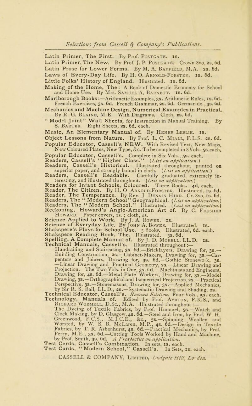 Latin Primer, The First. By Prof. Postgate. is. Latin Primer, The New. By Prof. J. P. Postgate. Crown 8vo, 23. 6d. Latin Prose for Lower Forms. By M. A. Bayfield, M.A. 2s. 6d. Laws of Every-Day Life. By H. O. Arnold-Forster. is. 6d. Little Folks’ History of England. Illustrated, is. 6d. Making of the Home, The : A Hook of Domestic Economy for School and Home Use. By Mrs. Samuel A. Barnett, is. 6d. Marlborough Books :—Arithmetic Examples, 3s. Arithmetic Rules, is. 6d. French Exercises, 3s. 6d. French Grammar, 2s. 6d. German do., 3s. 6d. Mechanics and Machine Design, Numerical Examples in Practical. By R. G. Blaine, M.E. With Diagrams. Cloth, 2s. 6d. “Model Joint” Wall Sheets, for Instruction in Manual Training. By S. Barter. Eight Sheets, 2s. 6d. each. Music, An Elementary Manual of. By Henry Leslie, is. Object Lessons from Nature. By Prof. L. C. Miall, F.L.S. 2s. 6d. Popular Educator, Cassell’s NEW. With Revised Text, New Maps, N ew Coloured Plates, New Type, &c. To be completed in 8 Vols. 5s. each. Popular Educator, Cassell’s. Complete in Six Vols., 5s. each. Readers, Cassell’s “Higher Class.” {List on application.) Readers, Cassell’s Historical. Illustrated throughout, printed on superior paper, and strongly bound in cloth. {List on application.) Readers, Cassell’s Readable. Carefully graduated, extremely in- teresting, and illustrated throughout. {List on application.) Readers for Infant Schools, Coloured. Three Books. 4d. each. Reader, The Citizen. By H. O Arnold-Forster. Illustrated, is.fd. Reader, The Temperance. By Rev. J. Dennis Hird. Cr. 8vo, is. 6d. Readers, The “ Modern School ” Geographical. {List on application.) Readers, The “ Modern School.” Illustrated. {List on application.) Reckoning, Howard’s Anglo-American Art of. By C. Fkusher Howard. Paper covers, is. ; cloth, 2s. Science Applied to Work. ByJ. A. Bower, is. Science of Everyday Life. By John A. Bower. Illustrated, is. Shakspere’s Plays for School Use. 5 Rooks. Illustrated, 6d. each. Shakspere Reading Book, The. Illustrated. 3s. 6d. Spelling, A Complete Manual of. ByJ. D. Morell, LL.D. is. Technical Manuals, Cassell’s. Illustrated throughout:— Handrailing and Staircasing, 3s. 6d.—Bricklayers, Drawing for, 3s.— Building Construction, 2s. - Cabinet-Makers, Drawing for, 3s. —Car- penters and Joiners, Drawing for, 3s. 6d.—Gothic Stonework, 3s. —Linear Drawing and Practical Geometry, 2S.—Linear Drawing and Projection. The I'wo Vols. in One, 3s. fd.—Machinists and Engineers, Drawing for, 4s. 6d.—Metal-Plate Workers, Drawing for, 3s.—Model Drawing, 3s.—Orthographical and Isometrical Projection, 2s.—Practical Perspective, 3s.—Stonemasons, Drawing for, 3s.—Applied Mechanics, by Sir R. S. Ball, LL.D., 2s.—Systematic Drawing and Shading, 2s. Technical Educator, Cassell’s. Revised Edition. Four Vols., 5s. each. Technology, Manuals of. Edited by Prof. Ayrton, F.R.S., and Richard Wormell, D.Sc., M.A. Illustrated throughout :— The Dyeing of Textile Fabrics, by Prof. Hummel, 5s.—Watch and Clock Making,, by D. Glasgow, 4s. 6d.— Steel and Iron, by Pr >f. W. H. Greenwood, F.C.S., M.I.C.E., &c., 5s.—Spinning Woollen and Worsted, by W. S. B. McLaren, M.P., 4s. 6d.—Design in Textile Fabrics, by T. R. Ashenhurst, 4s. 6d.—Practical Mechanics, by Prof. Perry, M.E., 3s. 6d.—Cutting Tools Worked by Hand and Machine, by Prof. Smith, 3s. 6d. A Prospectus on application. Test Cards, Cassell’s Combination. Insets, is. each. Test Cards, “Modern School,” Cassell’s. In Sets, is. each.